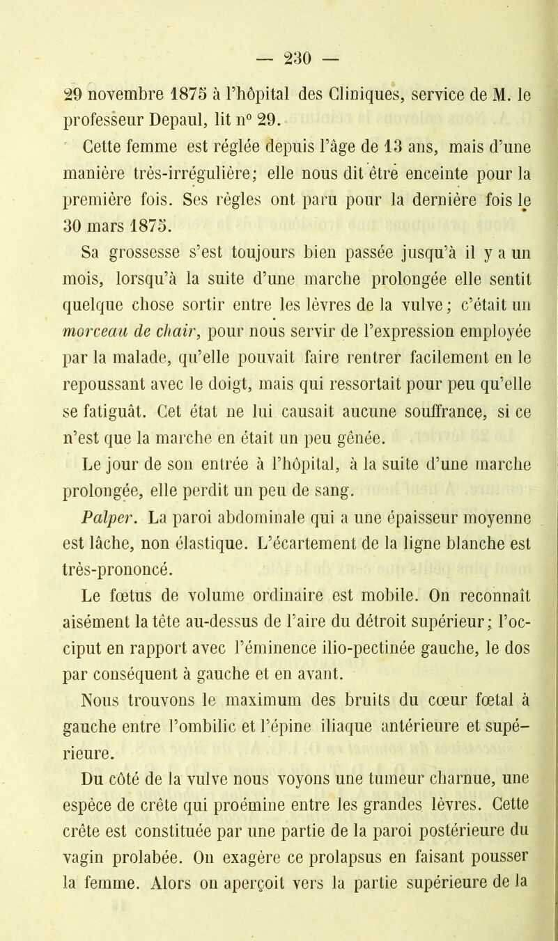 29 novembre 1875 à l’hôpital des Cliniques, service de M. le professeur Depaul, lit n° 29. Cette femme est réglée depuis l’âge de 13 ans, mais d’une manière très-irrégulière; elle nous dit être enceinte pour la première fois. Ses règles ont paru pour la dernière fois le 30 mars 1875. Sa grossesse s’est toujours bien passée jusqu’à il y a un mois, lorsqu’à la suite d’une marche prolongée elle sentit quelque chose sortir entre les lèvres de la vulve ; c’était un morceau de chair, pour nous servir de l’expression employée par la malade, qu’elle pouvait faire rentrer facilement en le repoussant avec le doigt, mais qui ressortait pour peu qu’elle se fatiguât. Cet état ne lui causait aucune souffrance, si ce n’est que la marche en était un peu gênée. Le jour de son entrée à l’hôpital, à la suite d’une marche prolongée, elle perdit un peu de sang. Palper. La paroi abdominale qui a une épaisseur moyenne est lâche, non élastique. L’écartement de la ligne blanche est très-prononcé. Le fœtus de volume ordinaire est mobile. On reconnaît aisément la tête au-dessus de l’aire du détroit supérieur; l’oc- ciput en rapport avec l’éminence ilio-pectinée gauche, le dos par conséquent à gauche et en avant. Nous trouvons le maximum des bruits du cœur fœtal à gauche entre l’ombilic et l’épine iliaque antérieure et supé- rieure. Du côté de la vulve nous voyons une tumeur charnue, une espèce de crête qui proémine entre les grandes, lèvres. Cette crête est constituée par une partie de la paroi postérieure du vagin prolabée. On exagère ce prolapsus en faisant pousser la femme. Alors on aperçoit vers la partie supérieure de la
