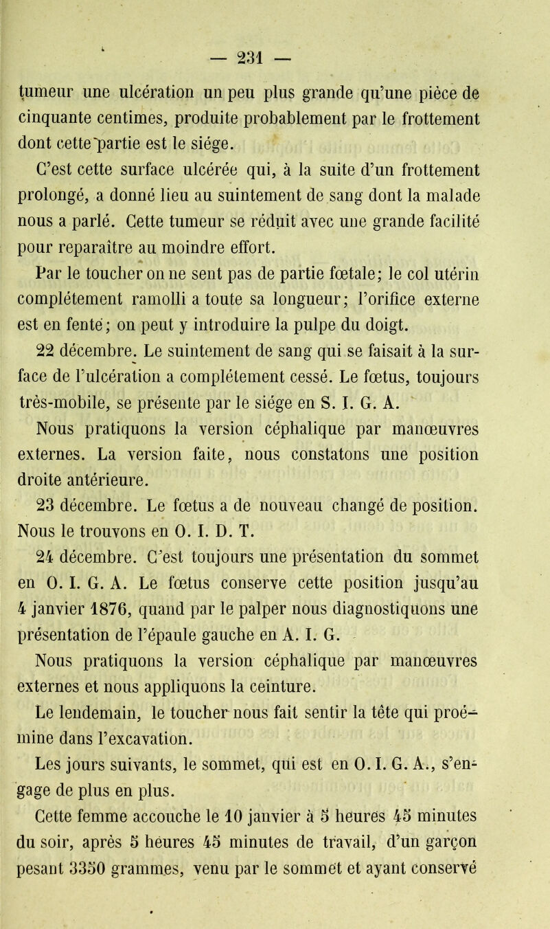 tumeur une ulcération un peu plus grande qu’une pièce de cinquante centimes, produite probablement par le frottement dont cette partie est le siège. C’est cette surface ulcérée qui, à la suite d’un frottement prolongé, a donné lieu au suintement de sang dont la malade nous a parlé. Cette tumeur se réduit avec une grande facilité pour reparaître au moindre effort. Par le toucher on ne sent pas de partie fœtale; le col utérin complètement ramolli a toute sa longueur ; l’orifice externe est en fente ; on peut y introduire la pulpe du doigt. 22 décembre. Le suintement de sang qui se faisait à la sur- face de l’ulcération a complètement cessé. Le fœtus, toujours très-mobile, se présente par le siège en S. I. G. A. Nous pratiquons la version céphalique par manœuvres externes. La version faite ? nous constatons une position droite antérieure. 23 décembre. Le fœtus a de nouveau changé de position. Nous le trouvons en 0. I. D. T. 24 décembre. C'est toujours une présentation du sommet en 0. I. G. A. Le fœtus conserve cette position jusqu’au 4 janvier 1876, quand par le palper nous diagnostiquons une présentation de l’épaule gauche en A. I. G. Nous pratiquons la version céphalique par manœuvres externes et nous appliquons la ceinture. Le lendemain, le toucher nous fait sentir la tête qui proé^ mine dans l’excavation. Les jours suivants, le sommet, qui est en 0.1. G. A., s’en- gage de plus en plus. Cette femme accouche le 10 janvier à 3 heures 45 minutes du soir, après 5 heures 45 minutes de travail, d’un garçon pesant 3350 grammes, venu par le sommet et ayant conservé