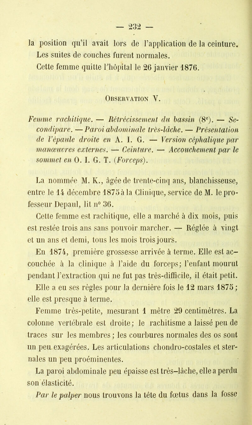 la position qu’il avait lors de l’application de la ceinture. Les suites de couches furent normales. Cette femme quitte rhôpital le 26 janvier 1876. Observation Y. Femme rachitique. — Rétrécissement du bassin (8e). — Se- condipare. —Paroi abdominale très-lâche. — Présentation de Vépaule droite en A. I. G. — Version céphalique par manœuvres externes. — Ceinture. — Accouchement par le sommet en 0. I. G. T. (Forceps). La nommée M. K., âgée de trente-cinq ans, blanchisseuse, entre le 14 décembre 1875 à la Clinique, service de M. le pro- fesseur Depaul, lit n° 36. Cette femme est rachitique, elle a marché à dix mois, puis est restée trois ans sans pouvoir marcher. — Réglée à vingt et un ans et demi, tous les mois trois jours. En 1874, première grossesse arrivée à terme. Elle est ac- couchée à la clinique à l’aide du forceps; l’enfant mourut pendant l’extraction qui ne fut pas très-difficile, il était petit. Elle a eu ses règles pour la dernière fois le 12 mars 1875 ; elle est presque à terme. Femme très-petite, mesurant 1 mètre 29 centimètres. La colonne vertébrale est droite; le rachitisme a laissé peu de traces sur les membres ; les courbures normales des os sont un peu exagérées. Les articulations chondro-costales et ster- nales un peu proéminentes. La paroi abdominale peu épaisse est très-lâche, elle a perdu son élasticité. Par le palper nous trouvons la tête du fœtus dans la fosse