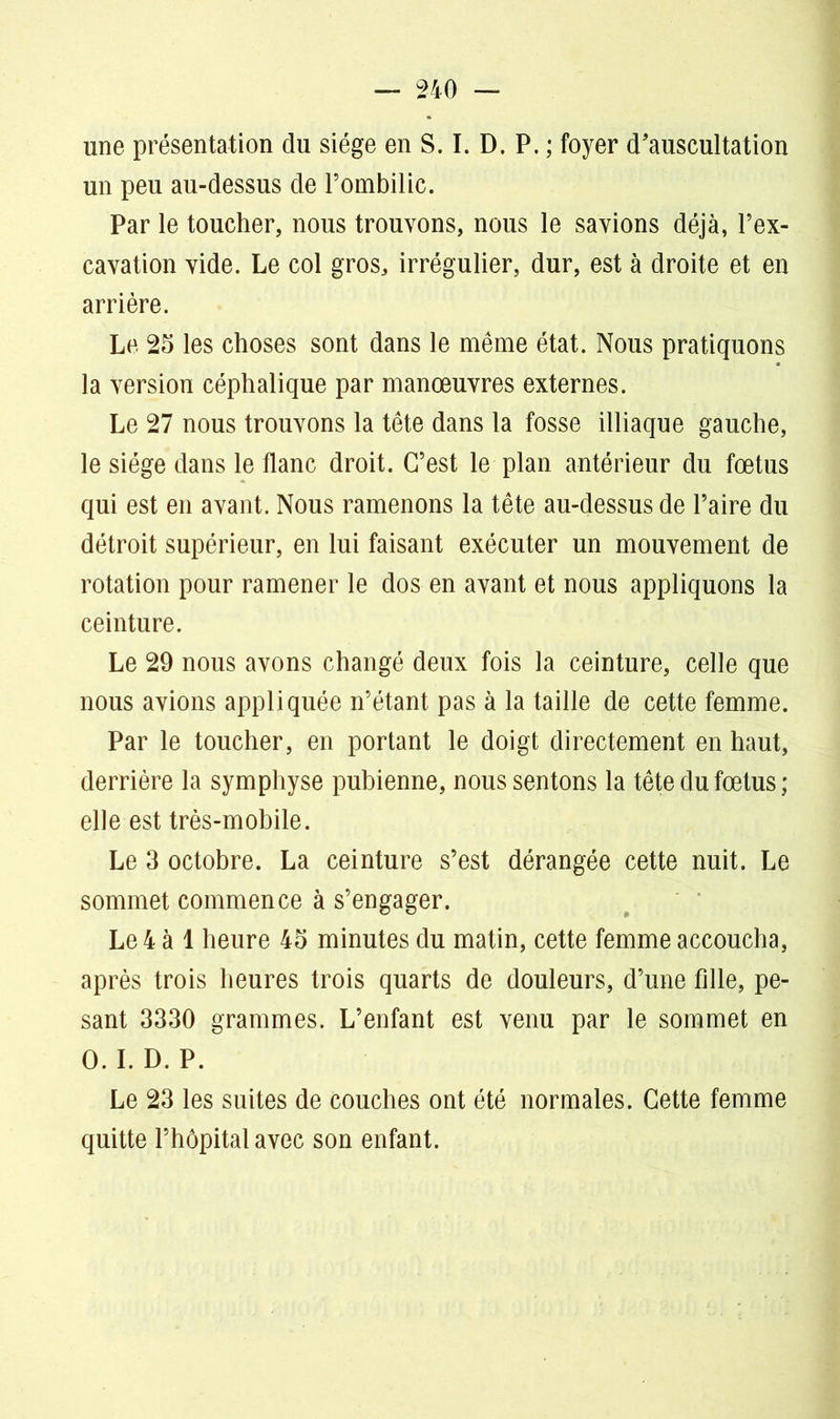 une présentation du siège en S. I. D. P. ; foyer d'auscultation un peu au-dessus de l’ombilic. Par le toucher, nous trouvons, nous le savions déjà, l’ex- cavation vide. Le col gros, irrégulier, dur, est à droite et en arrière. Le 25 les choses sont dans le même état. Nous pratiquons la version céphalique par manœuvres externes. Le 27 nous trouvons la tête dans la fosse illiaque gauche, le siège dans le flanc droit. C’est le plan antérieur du fœtus qui est en avant. Nous ramenons la tête au-dessus de l’aire du détroit supérieur, en lui faisant exécuter un mouvement de rotation pour ramener le dos en avant et nous appliquons la ceinture. Le 29 nous avons changé deux fois la ceinture, celle que nous avions appliquée n’étant pas à la taille de cette femme. Par le toucher, en portant le doigt directement en haut, derrière la symphyse pubienne, nous sentons la tête du fœtus; elle est très-mobile. Le 3 octobre. La ceinture s’est dérangée cette nuit. Le sommet commence à s’engager. Le 4 à 1 heure 45 minutes du matin, cette femme accoucha, après trois heures trois quarts de douleurs, d’une fille, pe- sant 3330 grammes. L’enfant est venu par le sommet en O. I. D. P. Le 23 les suites de couches ont été normales. Cette femme quitte l’hôpital avec son enfant.