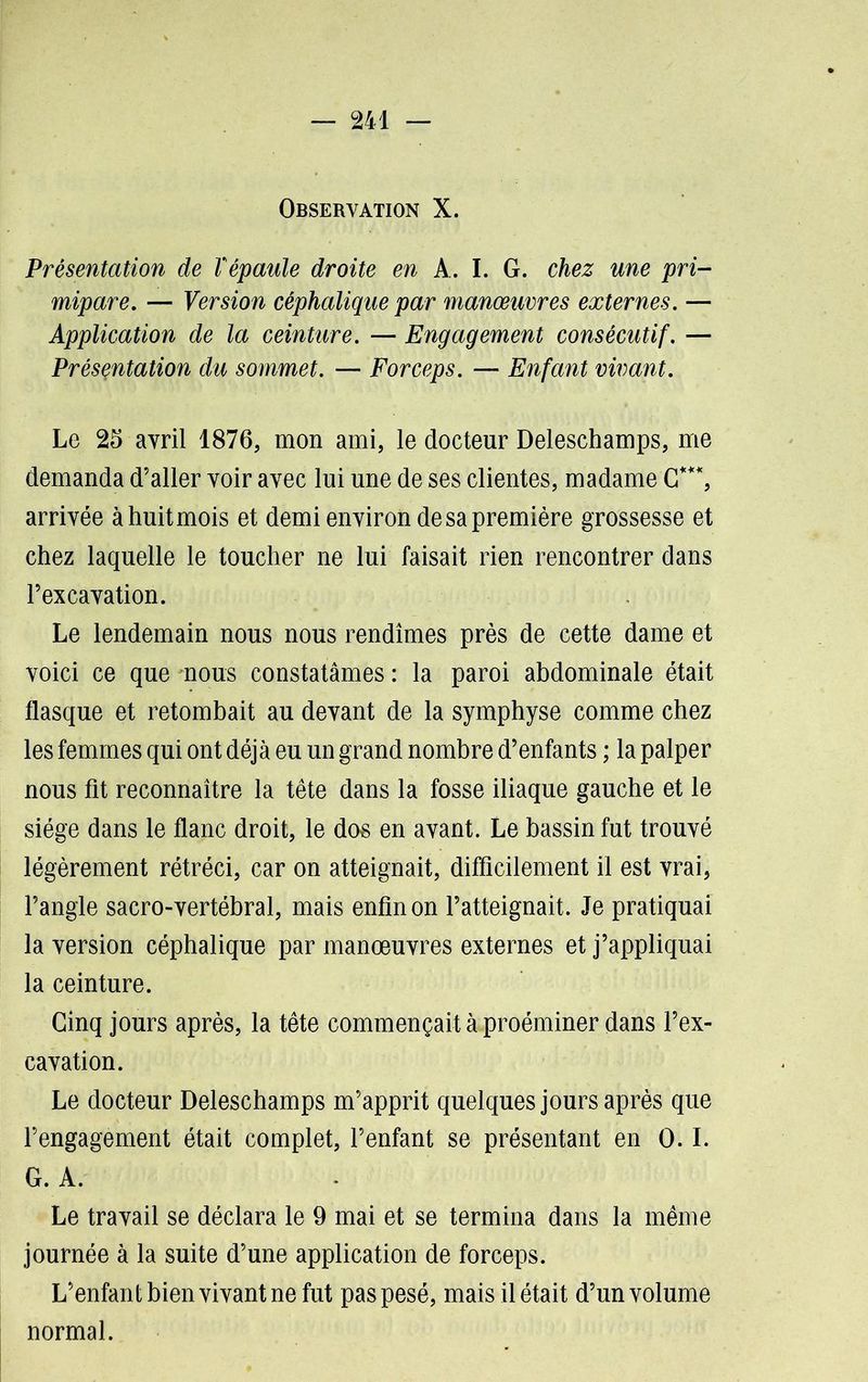 Observation X. Présentation de Vépaule droite en A. I. G. chez me pri- mipare. — Version céphalique par manœuvres externes. — Application de la ceinture. — Engagement consécutif. — Présentation du sommet. — Forceps. — Enfant vivant. Le 25 avril 1876, mon ami, le docteur Deleschamps, me demanda d’aller voir avec lui une de ses clientes, madame G***, arrivée à huit mois et demi environ de sa première grossesse et chez laquelle le toucher ne lui faisait rien rencontrer dans l’excavation. Le lendemain nous nous rendîmes près de cette dame et voici ce que mous constatâmes : la paroi abdominale était flasque et retombait au devant de la symphyse comme chez les femmes qui ont déjà eu un grand nombre d’enfants ; la palper nous fit reconnaître la tête dans la fosse iliaque gauche et le siège dans le flanc droit, le dos en avant. Le bassin fut trouvé légèrement rétréci, car on atteignait, difficilement il est vrai, l’angle sacro-vertébral, mais enfin on l’atteignait. Je pratiquai la version céphalique par manœuvres externes et j’appliquai la ceinture. Cinq jours après, la tête commençait à proéminer dans l’ex- cavation. Le docteur Deleschamps m’apprit quelques jours après que l’engagement était complet, l’enfant se présentant en O.I. G. A. Le travail se déclara le 9 mai et se termina dans la même journée à la suite d’une application de forceps. L’enfant bien vivant ne fut pas pesé, mais il était d’un volume normal.