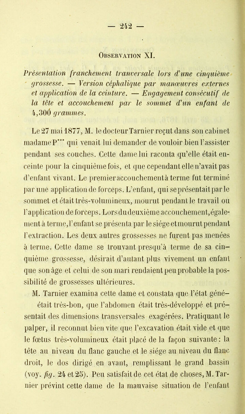 Observation XI. Présentation franchement tranversale lors d'une cinquième grossesse. — Version céphalique par manœuvres externes et application de la ceinture. — Engagement consécutif de la tête et accouchement par le sommet d'un enfant de 4,300 grammes. Le 27 mai 1877, M. le docteur Tarnier reçut dans son cabinet madame P*** qui venait lui demander de vouloir bien l’assister pendant ses couches. Cette dame lui raconta qu’elle était en- ceinte pour la cinquième fois, et que cependant elle n’avait pas d’enfant vivant. Le premieraccouchementà terme fut terminé par une application de forceps. L’enfant, qui se présentait par le sommet et était très-volumineux, mourut pendant le travail ou l’application de forceps. Lorsdudeuxième accouchement,égale- ment à terme,l’enfant se présenta par le siège etmourut pendant l’extraction. Les deux autres grossesses ne furent pas menées à terme. Cette dame se trouvant presqu’à terme de sa cin- quième grossesse, désirait d’autant plus vivement un enfant que son âge et celui de son mari rendaient peu probable la pos- sibilité de grossesses ultérieures. M. Tarnier examina cette dame et constata que l’état géné- était très-bon, que l’abdomen était très-développé et pré- sentait des dimensions transversales exagérées. Pratiquant le palper, il reconnut bien vite que l’excavation était vide et que le fœtus très-volumineux était placé de la façon suivante : la tête au niveau du flanc gauche et le siège au niveau du flanc droit, le dos dirigé en avant, remplissant le grand bassin (voy. fig. 24 et 25). Peu satisfait de cet état de choses* M. Tar- nier prévint cette dame de la mauvaise situation de l’enfant