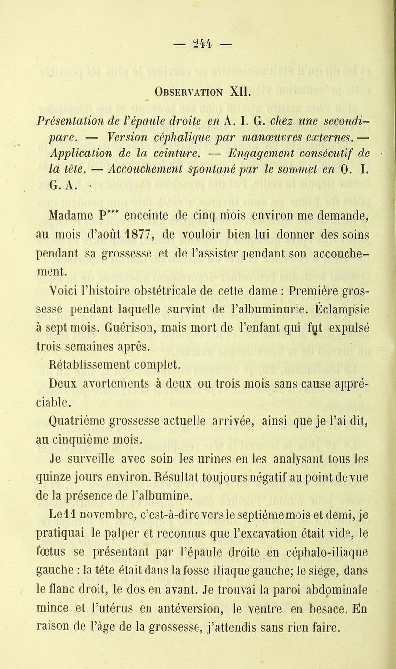 Observation XII. Présentation de Vépaule droite en A. I. G. chez une secondi- pare. — Version céphalique par manœuvres externes. — Application de la ceinture. — Engagement consécutif de la tète. — Accouchement spontané par le sommet en 0. I. G. A. • Madame P*** enceinte de cinq mois environ me demande, au mois d’août 1877, de vouloir bien lui donner des soins pendant sa grossesse et de l’assister pendant son accouche- ment. Voici l’histoire obstétricale de cette dame : Première gros- sesse pendant laquelle survint de l’albuminurie. Éclampsie à sept mois. Guérison, mais mort de l’enfant qui f^t expulsé trois semaines après. Rétablissement complet. Deux avortements à deux ou trois mois sans cause appré- ciable. Quatrième grossesse actuelle arrivée, ainsi que je l’ai dit, au cinquième mois. Je surveille avec soin les urines en les analysant tous les quinze jours environ. Résultat toujours négatif au point de vue de la présence de l’albumine. Le 11 novembre, c’est-à-dire vers le septième mois et demi, je pratiquai le palper et reconnus que l’excavation était vide, le fœtus se présentant par l’épaule droite en céphalo-iliaque gauche : la tête était dans la fosse iliaque gauche; le siège, dans le flanc droit, le dos en avant. Je trouvai la paroi abdominale mince et l’utérus en antéversion, le ventre en besace. En raison de l’âge de la grossesse, j’attendis sans rien faire.
