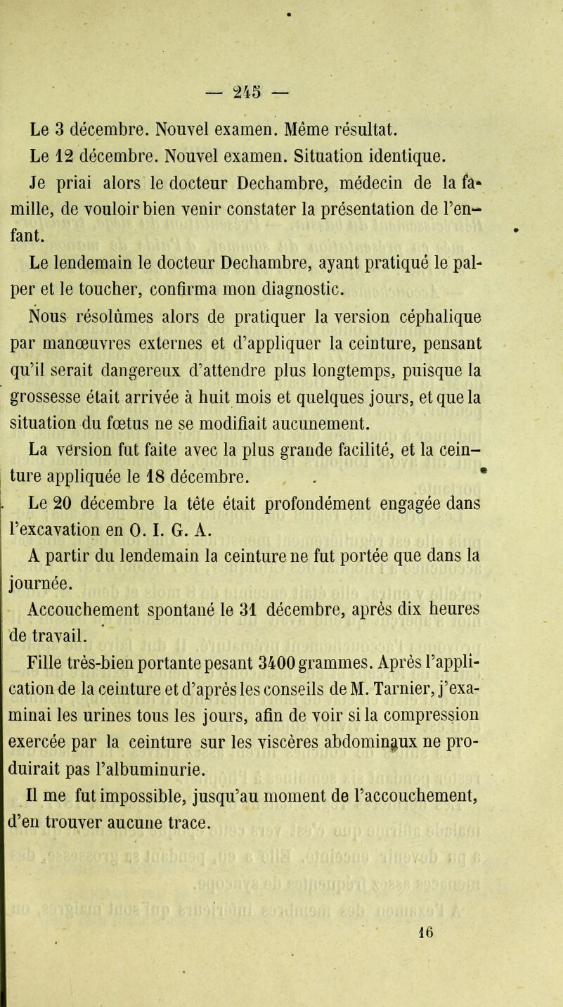 Le 3 décembre. Nouvel examen. Même résultat. Le 12 décembre. Nouvel examen. Situation identique. Je priai alors le docteur Dechambre, médecin de la fa* mille, de vouloir bien venir constater la présentation de l’en- fant. Le lendemain le docteur Dechambre, ayant pratiqué le pal- per et le toucher, confirma mon diagnostic. Nous résolûmes alors de pratiquer la version céphalique par manœuvres externes et d’appliquer la ceinture, pensant qu’il serait dangereux d’attendre plus longtemps, puisque la grossesse était arrivée à huit mois et quelques jours, et que la situation du fœtus ne se modifiait aucunement. La version fut faite avec la plus grande facilité, et la cein- | ture appliquée le 18 décembre. Le 20 décembre la tête était profondément engagée dans l’excavation en 0.1. G. A. A partir du lendemain la ceinture ne fut portée que dans la journée. Accouchement spontané le 31 décembre, après dix heures de travail. Fille très-bien portante pesant 3400 grammes. Après l’appli- cation de la ceinture et d’après les conseils de M. Tarnier, j’exa- minai les urines tous les jours, afin de voir si la compression exercée par la ceinture sur les viscères abdomingux ne pro- duirait pas l’albuminurie. Il me fut impossible, jusqu’au moment de l’accouchement, d’en trouver aucune trace. 16