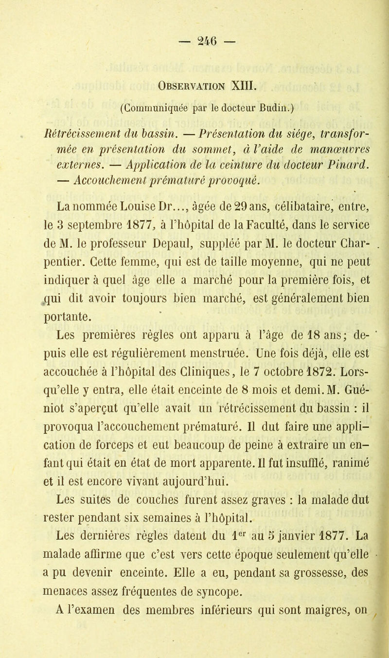 Observation XIII. (Communiquée par le docteur Budin.) Rétrécissement du bassin. — Présentation du siège, transfor- mée en présentation du sommet, à Vaide de manœuvres externes. — Application de la ceinture du docteur Pinard. — Accouchement prématuré provoqué. La nommée Louise Dr..., âgée de 29ans, célibataire, entre, le 3 septembre 1877, à l’hôpital de la Faculté, dans le service de M. le professeur Depaul, suppléé par M. le docteur Char- pentier. Cette femme, qui est de taille moyenne, qui ne peut indiquer à quel âge elle a marché pour la première fois, et .qui dit avoir toujours bien marché, est généralement bien portante. Les premières règles ont apparu à l’âge de 18 ans ; de- puis elle est régulièrement menstruée. Une fois déjà, elle est accouchée à l’hôpital des Cliniques, le 7 octobre 1872. Lors- qu’elle y entra, elle était enceinte de 8 mois et demi.M. Gué- niot s’aperçut qu’elle avait un rétrécissement du bassin : il provoqua l’accouchement prématuré. Il dut faire une appli- cation de forceps et eut beaucoup de peine à extraire un en- fant qui était en état de mort apparente. Il fut insufflé, ranimé et il est encore vivant aujourd’hui. Les suites de couches furent assez graves : la malade dut rester pendant six semaines à l’hôpital. Les dernières règles datent du 1er au 5 janvier 1877. La malade affirme que c’est vers cette époque seulement qu’elle a pu devenir enceinte. Elle a eu, pendant sa grossesse, des menaces assez fréquentes de syncope. A l’examen des membres inférieurs qui sont maigres, on
