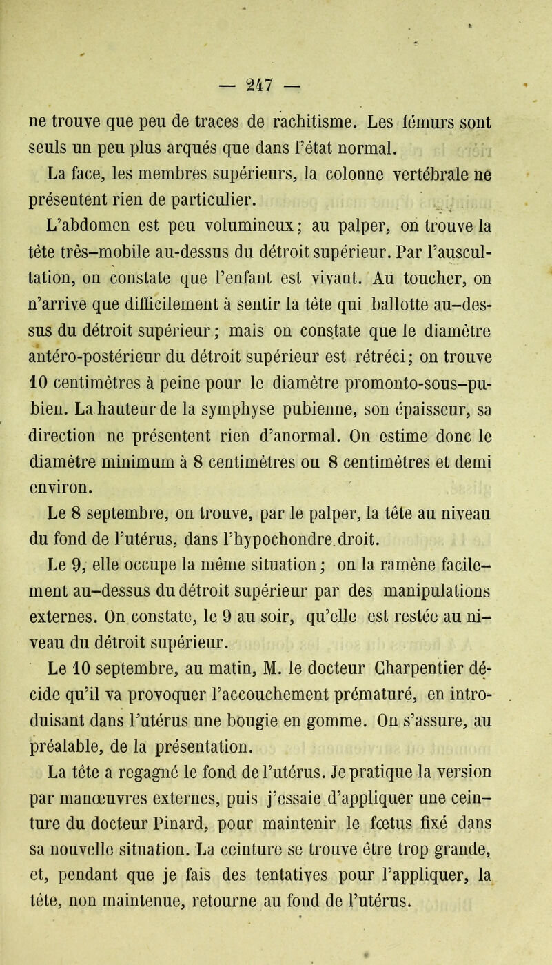 ne trouve que peu de traces de rachitisme. Les fémurs sont seuls un peu plus arqués que dans l’état normal. La face, les membres supérieurs, la colonne vertébrale ne présentent rien de particulier. L’abdomen est peu volumineux ; au palper, on trouve la tête très-mobile au-dessus du détroit supérieur. Par l’auscul- tation, on constate que l’enfant est vivant. Au toucher, on n’arrive que difficilement à sentir la tête qui ballotte au-des- sus du détroit supérieur ; mais on constate que le diamètre antéro-postérieur du détroit supérieur est rétréci ; on trouve 10 centimètres à peine pour le diamètre promonto-sous-pu- bien. La hauteur de la symphyse pubienne, son épaisseur, sa direction ne présentent rien d’anormal. On estime donc le diamètre minimum à 8 centimètres ou 8 centimètres et demi environ. Le 8 septembre, on trouve, par le palper, la tête au niveau du fond de l’utérus, dans l’hypochondre.droit. Le 9, elle occupe la même situation ; on la ramène facile- ment au-dessus du détroit supérieur par des manipulations externes. On constate, le 9 au soir, qu’elle est restée au ni- veau du détroit supérieur. Le 10 septembre, au matin, M. le docteur Charpentier dé- cide qu’il va provoquer l’accouchement prématuré, en intro- duisant dans l'utérus une bougie en gomme. On s’assure, au préalable, de la présentation. La tête a regagné le fond de l’utérus. Je pratique la version par manœuvres externes, puis j’essaie d’appliquer une cein- ture du docteur Pinard, pour maintenir le fœtus fixé dans sa nouvelle situation. La ceinture se trouve être trop grande, et, pendant que je fais des tentatives pour l’appliquer, la tête, non maintenue, retourne au fond de l’utérus*