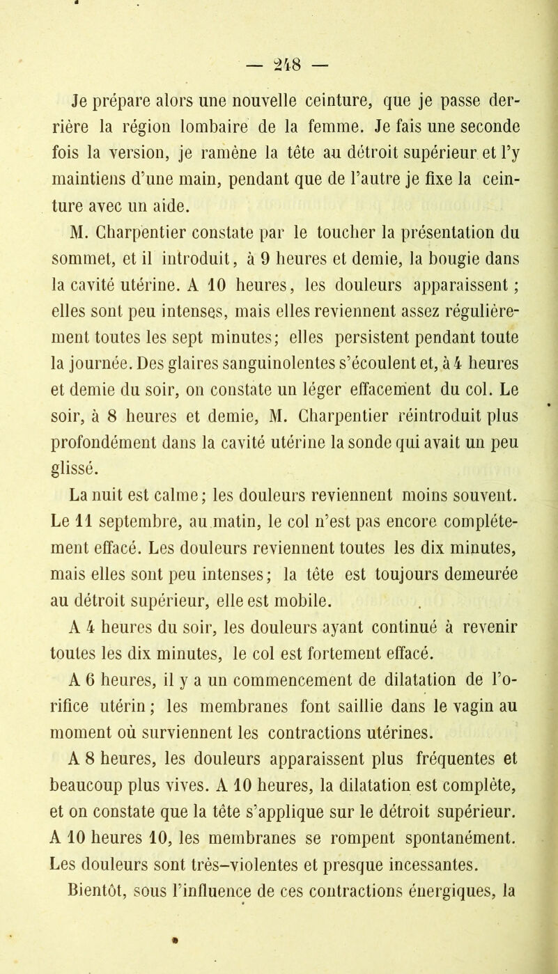 Je prépare alors une nouvelle ceinture, que je passe der- rière la région lombaire de la femme. Je fais une seconde fois la version, je ramène la tête au détroit supérieur et l’y maintiens d’une main, pendant que de l’autre je fixe la cein- ture avec un aide. M. Charpentier constate par le toucher la présentation du sommet, et il introduit, à 9 heures et demie, la bougie dans la cavité utérine. A 10 heures, les douleurs apparaissent; elles sont peu intenses, mais elles reviennent assez régulière- ment toutes les sept minutes; elles persistent pendant toute la journée. Des glaires sanguinolentes s’écoulent et, à 4 heures et demie du soir, on constate un léger effacement du col. Le soir, à 8 heures et demie, M. Charpentier réintroduit plus profondément dans la cavité utérine la sonde qui avait un peu glissé. La nuit est calme ; les douleurs reviennent moins souvent. Le 11 septembre, au matin, le col n’est pas encore complète- ment effacé. Les douleurs reviennent toutes les dix minutes, mais elles sont peu intenses; la tête est toujours demeurée au détroit supérieur, elle est mobile. A 4 heures du soir, les douleurs ayant continué à revenir toutes les dix minutes, le col est fortement effacé. A 6 heures, il y a un commencement de dilatation de l’o- rifice utérin ; les membranes font saillie dans le vagin au moment où surviennent les contractions utérines. A 8 heures, les douleurs apparaissent plus fréquentes et beaucoup plus vives. A 10 heures, la dilatation est complète, et on constate que la tête s’applique sur le détroit supérieur. A 10 heures 10, les membranes se rompent spontanément. Les douleurs sont très-violentes et presque incessantes. Bientôt, sous l’influence de ces contractions énergiques, la
