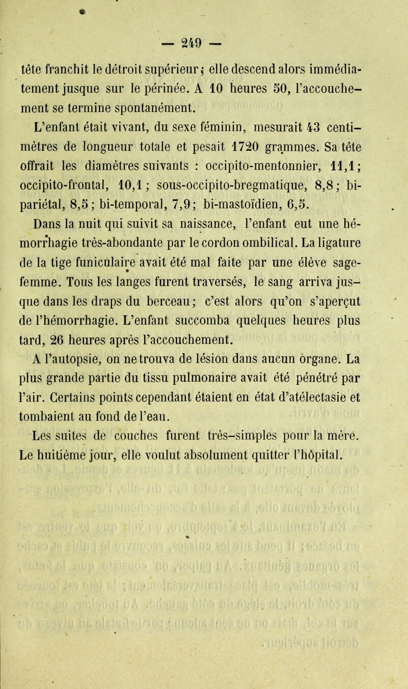 tête franchit le détroit supérieur, elle descend alors immédia- tement jusque sur le périnée. A 10 heures 50, l’accouche- ment se termine spontanément. L’enfant était vivant, du sexe féminin, mesurait 43 centi- mètres de longueur totale et pesait 1720 grammes. Sa tête offrait les diamètres suivants : occipito-mentonnier, 11,1; occipito-frontal, 10,1; sous-occipito-bregmatique, 8,8; bi- pariétal, 8,5; bi-temporal, 7,9; bi-mastoïdien, 6,5. Dans la nuit qui suivit sa naissance, l’enfant eut une hé- morrhagie très-abondante par le cordon ombilical. La ligature de la tige funiculaire avait été mal faite par une élève sage- femme. Tous les langes furent traversés, le sang arriva jus- que dans les draps du berceau ; c’est alors qu’on s’aperçut de l’hémorrhagie. L’enfant succomba quelques heures plus tard, 26 heures après l’accouchement. A l’autopsie, on ne trouva de lésion dans aucun organe. La plus grande partie du tissu pulmonaire avait été pénétré par l’air. Certains points cependant étaient en état d’atélectasie et tombaient au fond de l’eau. Les suites de couches furent très-simples pour la mère. Le huitième jour, elle voulut absolument quitter l’hôpital.