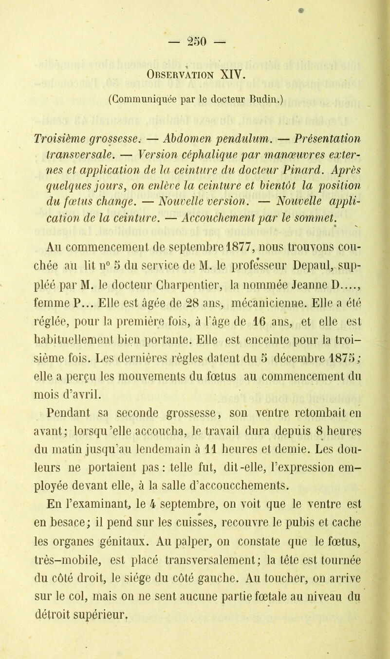 Observation XIY. (Communiquée par le docteur Budin.) Troisième grossesse. — Abdomen pendulum. — Présentation transversale. — Version céphalique par manœuvres exter- nes et application de la ceinture du docteur Pinard. Après quelques jours, on enlève la ceinture et bientôt la position du fœtus change. — Nouvelle version. — Nouvelle appli- cation de la ceinture. — Accouchement par le sommet. Au commencement de septembre 1877, nous trouvons cou- chée au lit n° 5 du service de M. le professeur Depaul, sup- pléé par M. le docteur Charpentier, la nommée Jeanne D...., femme P... Elle est âgée de 28 ans, mécanicienne. Elle a été réglée, pour la première fois, à Page de 16 ans, et elle est habituellement bien portante. Elle est enceinte pour la troi- sième fois. Les dernières règles datent du 6 décembre 1875; elle a perçu les mouvements du fœtus au commencement du mois d’avril. Pendant sa seconde grossesse, son ventre retombait en avant; lorsqu’elle accoucha, le travail dura depuis 8 heures du matin jusqu’au lendemain à 11 heures et demie. Les dou- leurs ne portaient pas : telle fut, dit -elle, l’expression em- ployée devant elle, à la salle d’accoucchements. En l’examinanL le 4 septembre, on voit que le ventre est en besace ; il pend sur les cuisses, recouvre le pubis et cache les organes génitaux. Au palper, on constate que le fœtus, très-mobile, est placé transversalement ; la tête est tournée du côté droit, le siège du côté gauche. Au toucher, on arrive sur le col, mais on ne sent aucune partie fœtale au niveau du détroit supérieur.