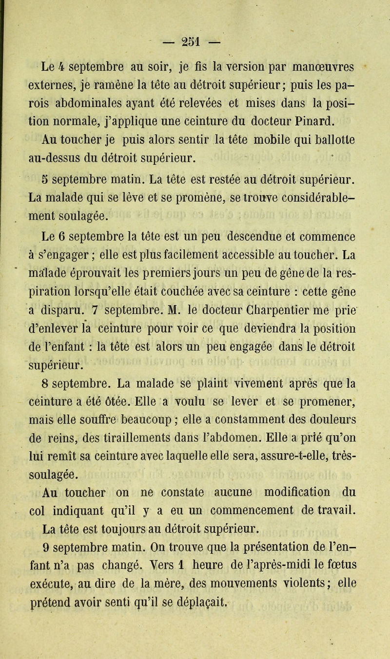 Le 4 septembre au soir, je fis la version par manœuvres externes, je ramène la tête au détroit supérieur; puis les pa- rois abdominales ayant été relevées et mises dans la posi- tion normale, j’applique une ceinture du docteur Pinard. Au toucher je puis alors sentir la tête mobile qui ballotte au-dessus du détroit supérieur. 5 septembre matin. La tête est restée au détroit supérieur. La malade qui se lève et se promène, se trouve considérable- ment soulagée. Le 6 septembre la tête est un peu descendue et commence à s’engager ; elle est plus facilement accessible au toucher. La malade éprouvait les premiers jours un peu de gêne de la res- piration lorsqu’elle était couchée avec sa ceinture : cette gêne a disparu. 7 septembre. M. le docteur Charpentier me prie d’enlever la ceinture pour voir ce que deviendra la position de l’enfant : la tête est alors un peu engagée dans le détroit supérieur. 8 septembre. La malade se plaint vivement après que la ceinture a été ôtée. Elle a voulu se lever et se promener, mais elle souffre beaucoup ; elle a constamment des douleurs de reins, des tiraillements dans l’abdomen. Elle a prié qu’on lui remît sa ceinture avec laquelle elle sera, assure-t-elle, très- soulagée. Au toucher on ne constate aucune modification du col indiquant qu’il y a eu un commencement de travail. La tête est toujours au détroit supérieur. 9 septembre matin. On trouve que la présentation de l’en- fant n’a pas changé. Vers 1 heure de l’après-midi le fœtus exécute, au dire de la mère, des mouvements violents ; elle prétend avoir senti qu’il se déplaçait.
