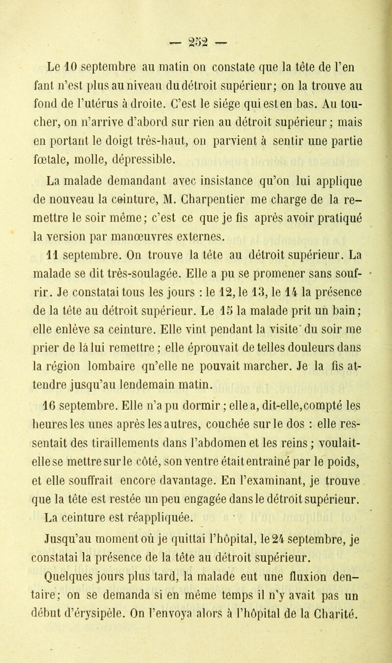 Le 10 septembre au matin on constate que la tête de l’en fant n’est plus au niveau du détroit supérieur; on la trouve au fond de l’utérus a droite. C’est le siège qui est en bas. Au tou- cher, on n’arrive d’abord sur rien au détroit supérieur ; mais en portant le doigt très-haut, on parvient à sentir une partie fœtale, molle, dépressible. La malade demandant avec insistance qu’on lui applique de nouveau la ceinture, M. Charpentier me charge de la re- mettre le soir même; c’est ce que je fis après avoir pratiqué la version par manœuvres externes. Il septembre. On trouve la tête au détroit supérieur. La malade se dit très-soulagée. Elle a pu se promener sans souf- rir. Je constatai tous les jours : le 12, le 13, le 14 la présence de la tête au détroit supérieur. Le 15 la malade prit un bain ; elle enlève sa ceinture. Elle vint pendant la visite' du soir me prier de là lui remettre ; elle éprouvait de telles douleurs dans la région lombaire qn’elle ne pouvait marcher. Je la fis at- tendre jusqu’au lendemain matin. 16 septembre. Elle n’a pu dormir ; elle a, dit-elle,compté les heures les unes après les autres, couchée sur le dos : elle res- sentait des tiraillements dans l’abdomen et les reins ; voulait- elle se mettre sur le côté, son ventre était entraîné par le poids, et elle souffrait encore davantage. En l’examinant, je trouve que la tête est restée un peu engagée dans le détroit supérieur. La ceinture est réappliquée. Jusqu’au moment où je quittai l’hôpital, le 24 septembre, je constatai la présence de la tête au détroit supérieur. Quelques jours plus tard, la malade eut une fluxion den- taire; on se demanda si en même temps il n’y avait pas un début d’érysipèle. On l’envoya alors à l’hôpital de la Charité.