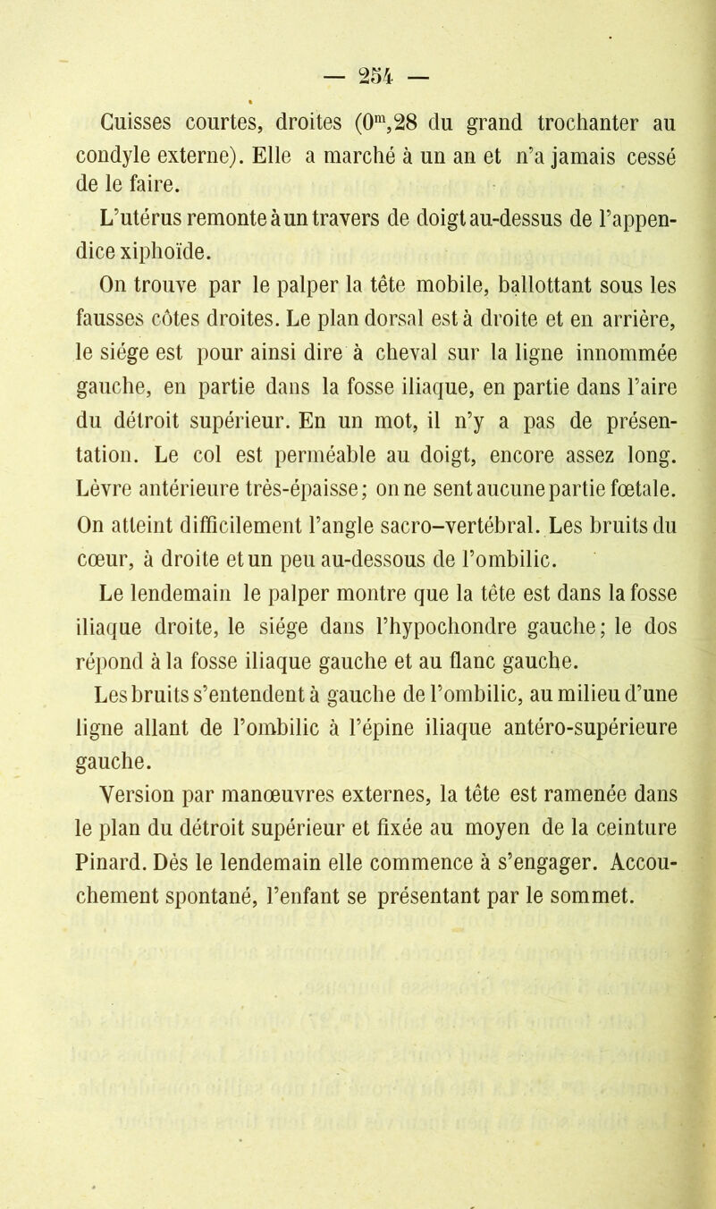 Cuisses courtes, droites (0m,28 du grand trochanter au condyle externe). Elle a marché à un an et n’a jamais cessé de le faire. L’utérus remonte à un travers de doigt au-dessus de l’appen- dice xiphoïde. On trouve par le palper la tête mobile, ballottant sous les fausses côtes droites. Le plan dorsal est à droite et en arrière, le siège est pour ainsi dire à cheval sur la ligne innommée gauche, en partie dans la fosse iliaque, en partie dans l’aire du détroit supérieur. En un mot, il n’y a pas de présen- tation. Le col est perméable au doigt, encore assez long. Lèvre antérieure très-épaisse ; on ne sent aucune partie fœtale. On atteint difficilement l’angle sacro-vertébral. Les bruits du cœur, à droite et un peu au-dessous de l’ombilic. Le lendemain le palper montre que la tête est dans la fosse iliaque droite, le siège dans l’hypochondre gauche; le dos répond à la fosse iliaque gauche et au flanc gauche. Les bruits s’entendent à gauche de l’ombilic, au milieu d’une ligne allant de l’ombilic à l’épine iliaque antéro-supérieure gauche. Version par manœuvres externes, la tête est ramenée dans le plan du détroit supérieur et fixée au moyen de la ceinture Pinard. Dès le lendemain elle commence à s’engager. Accou- chement spontané, l’enfant se présentant par le sommet.