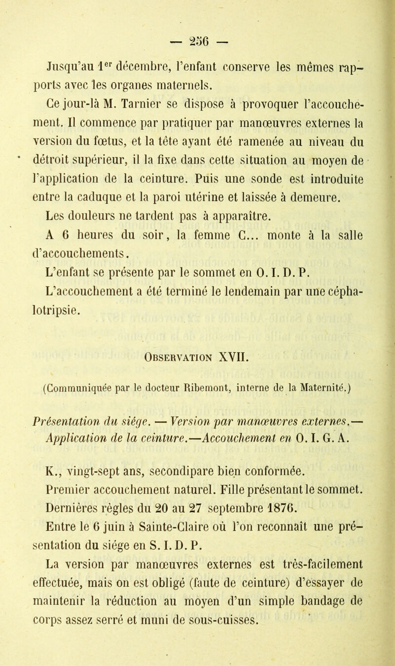 Jusqu’au 1er décembre, l’enfant conserve les mêmes rap- ports avec les organes maternels. Ce jour-là M. Tarnier se dispose à provoquer l’accouche- ment. Il commence par pratiquer par manœuvres externes la version du fœtus, et la tête ayant été ramenée au niveau du détroit supérieur, il la fixe dans cette situation au moyen de l’application de la ceinture. Puis une sonde est introduite entre la caduque et la paroi utérine et laissée à demeure. Les douleurs ne tardent pas à apparaître. A 6 heures du soir, la femme G... monte à la salle d’accouchements. L’enfant se présente par le sommet en 0.1. D. P. L’accouchement a été terminé le lendemain par une cépha- lotripsie. Observation XVII. (Communiquée par le docteur Ribemont, interne de la Maternité.) Présentation du siège. — Version par manœuvres externes.— Application de la ceinture.—Accouchement en 0.1. G. A. K., vingt-sept ans, secondipare bien conformée. Premier accouchement naturel. Fille présentant le sommet. Dernières règles du 20 au 27 septembre 1876. Entre le 6 juin à Sainte-Glaire où l’on reconnaît une pré- sentation du siège en S. I. D. P. La version par manœuvres externes est très-facilement effectuée, mais on est obligé (faute de ceinture) d’essayer de maintenir la réduction au moyen d’un simple bandage de corps assez serré et muni de sous-cuisses.