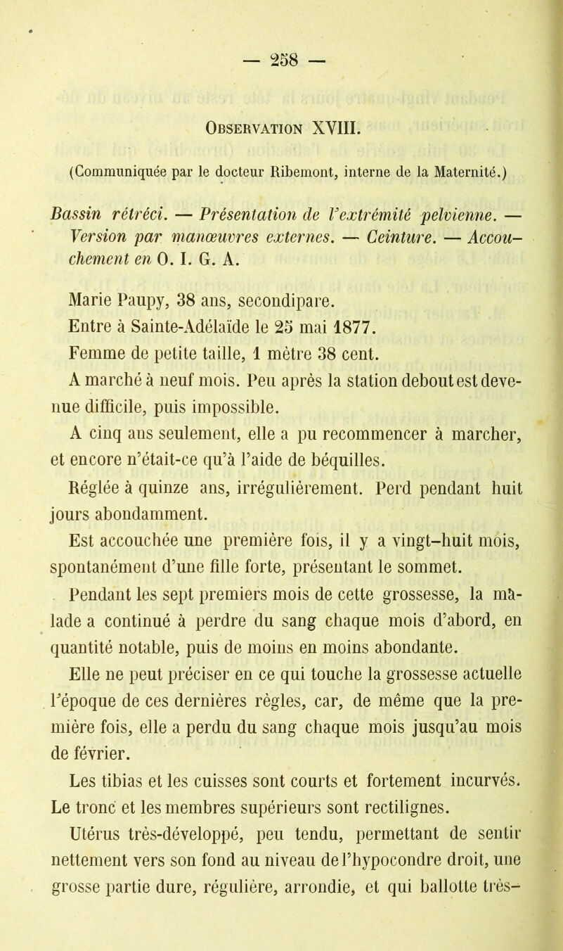 Observation XVIII. (Communiquée par le docteur Ribemont, interne de la Maternité.) Bassin rétréci. — Présentation de Vextrémité pelvienne. — Version par manœuvres externes. — Ceinture. — Accou- chement en O. I. G. A. Marie Paupy, 38 ans, secondipare. Entre à Sainte-Adélaïde le 25 mai 1877. Femme de petite taille, 1 mètre 38 cent. A marché à neuf mois. Peu après la station debout est deve- nue difficile, puis impossible. A cinq ans seulement, elle a pu recommencer à marcher, et encore n’était-ce qu’à l’aide de béquilles. Réglée à quinze ans, irrégulièrement. Perd pendant huit jours abondamment. Est accouchée une première fois, il y a vingt-huit mois, spontanément d’une fille forte, présentant le sommet. Pendant les sept premiers mois de cette grossesse, la mà- lade a continué à perdre du sang chaque mois d’abord, en quantité notable, puis de moins en moins abondante. Elle ne peut préciser en ce qui touche la grossesse actuelle Fépoque de ces dernières règles, car, de même que la pre- mière fois, elle a perdu du sang chaque mois jusqu’au mois de février. Les tibias et les cuisses sont courts et fortement incurvés. Le tronc et les membres supérieurs sont rectilignes. Utérus très-développé, peu tendu, permettant de sentir nettement vers son fond au niveau de l’hypocondre droit, une grosse partie dure, régulière, arrondi et qui ballotte très^