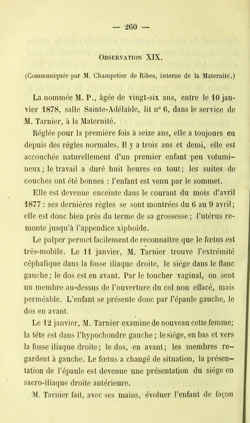 Observation XIX. (Communiquée par M. Champetier de Ribes, interne de la Maternité.) La nommée M. P., âgée de vingt-six ans, entre le 10 jan- vier 1878, salle Sainte-Adélaïde, lit n° 6, dans le service de M. Tarnier, à la Maternité. Réglée pour la première fois à seize ans, elle a toujours eu depuis des règles normales. Il y a trois ans et demi, elle est accouchée naturellement d’un premier enfant peu volumi- neux ; le travail a duré huit heures en tout ; les suites de couches ont été bonnes :• l’enfant est venu par le sommet. Elle est devenue enceinte dans le courant du mois d’avril 1877 : ses dernières règles se sont montrées du 6 au 9 avril; elle est donc bien près du terme de sa grossesse ; l’utérus re- monte jusqu’à l’appendice xiphoïde. Le palper permet facilement de reconnaître que le fœtus est très-mobile. Le 11 janvier, M. Tarnier trouve l’extrémité céphalique dans la fosse iliaque droite, le siège dans le flanc gauche ; le dos est en avant. Par le toucher vaginal, on sent un membre au-dessus de l’ouverture du col non effacé, mais perméable. L’enfant se présente donc par l’épaule gauche, le dos en avant. Le 12 janvier, M. Tarnier examine de nouveau cette femme; la tête est dans l’hypochondre gauche ; le siège, en bas et vers la fosse iliaque droite ; le dos, en avant ; les membres re- gardent à gauche. Le fœtus a changé de situation, la présen- tation de l’épaule est devenue une présentation du siège en sacro-iliaque droite antérieure. M. Tarnier fait, avec ses mains, évoluer l’enfant de façon