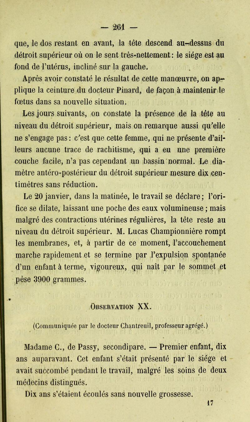 que, le dos restant en avant, la tête descend au-dessus du détroit supérieur où on le sent très-nettement : le siège est au fond de l’utérus, incliné sur la gauche. Après avoir constaté le résultat de cette manœuvre, on ap- plique la ceinture du docteur Pinard, de façon à maintenir le fœtus dans sa nouvelle situation. Les jours suivants, on constate la présence de la tête au niveau du détroit supérieur, mais on remarque aussi quelle ne s’engage pas : c^est que cette femme, qui ne présente d’ail- leurs aucune trace de rachitisme, qui a eu une première couche facile, n’a pas cependant un bassin normal. Le dia- mètre antéro-postérieur du détroit supérieur mesure dix cen- timètres sans réduction. Le 20 janvier, dans la matinée, le travail se déclare; l’ori- fice se dilate, laissant une poche des eaux volumineuse ; mais malgré des contractions utérines régulières, la tête reste au niveau du détroit supérieur. M. Lucas Ghampionnière rompt les membranes, et, à partir de ce moment, l’accouchement marche rapidement et se termine par l’expulsion spontanée d’un enfant à terme, vigoureux, qui naît par le sommet et pèse 3900 grammes. Observation XX. (Communiquée par le docteur Chantreuil, professeur agrégé.) Madame G., de Passy, secondipare. — Premier enfant, dix ans auparavant. Cet enfant s’était présenté par le siège et avait succombé pendant le travail, malgré les soins de deux médecins distingués. Dix ans s’étaient écoulés sans nouvelle grossesse. 17