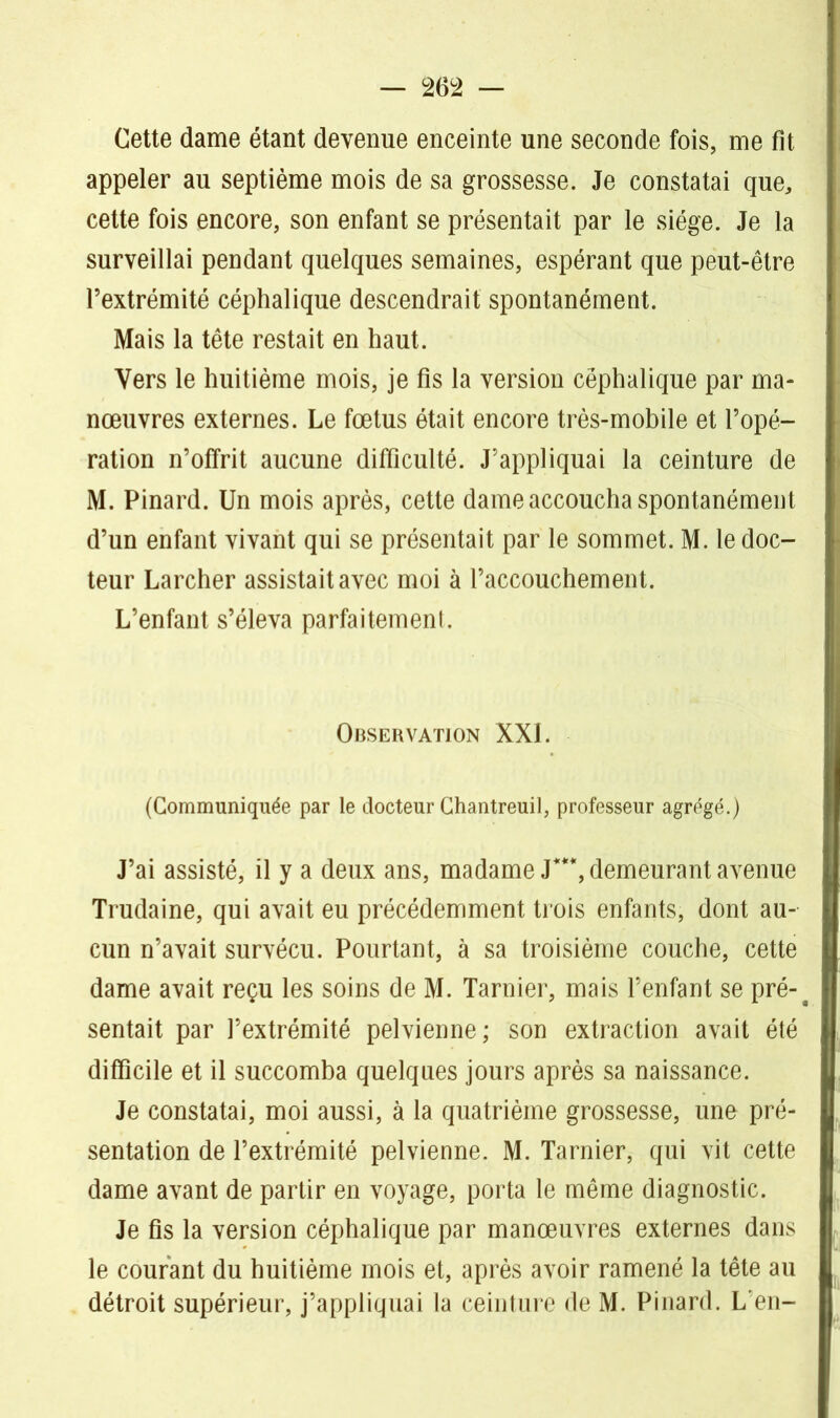 Cette dame étant devenue enceinte une seconde fois, me fît appeler au septième mois de sa grossesse. Je constatai que, cette fois encore, son enfant se présentait par le siège. Je la surveillai pendant quelques semaines, espérant que peut-être l’extrémité céphalique descendrait spontanément. Mais la tête restait en haut. Vers le huitième mois, je fis la version céphalique par ma- nœuvres externes. Le fœtus était encore très-mobile et l’opé- ration n’offrit aucune difficulté. J’appliquai la ceinture de M. Pinard. Un mois après, cette dame accoucha spontanément d’un enfant vivant qui se présentait par le sommet. M. le doc- teur Larcher assistait avec moi à l’accouchement. L’enfant s’éleva parfaitement. Observation XXL (Communiquée par le docteur Chantreuil, professeur agrégé.) J’ai assisté, il y a deux ans, madame J***, demeurant avenue Trudaine, qui avait eu précédemment trois enfants, dont au- cun n’avait survécu. Pourtant, à sa troisième couche, cette dame avait reçu les soins de M. Tarnier, mais l’enfant se pré-t sentait par l’extrémité pelvienne; son extraction avait été difficile et il succomba quelques jours après sa naissance. Je constatai, moi aussi, à la quatrième grossesse, une pré- sentation de l’extrémité pelvienne. M. Tarnier, qui vit cette dame avant de partir en voyage, porta le même diagnostic. Je fis la version céphalique par manœuvres externes dans le courant du huitième mois et, après avoir ramené la tête au détroit supérieur, j’appliquai la ceinture de M. Pinard. L'en-