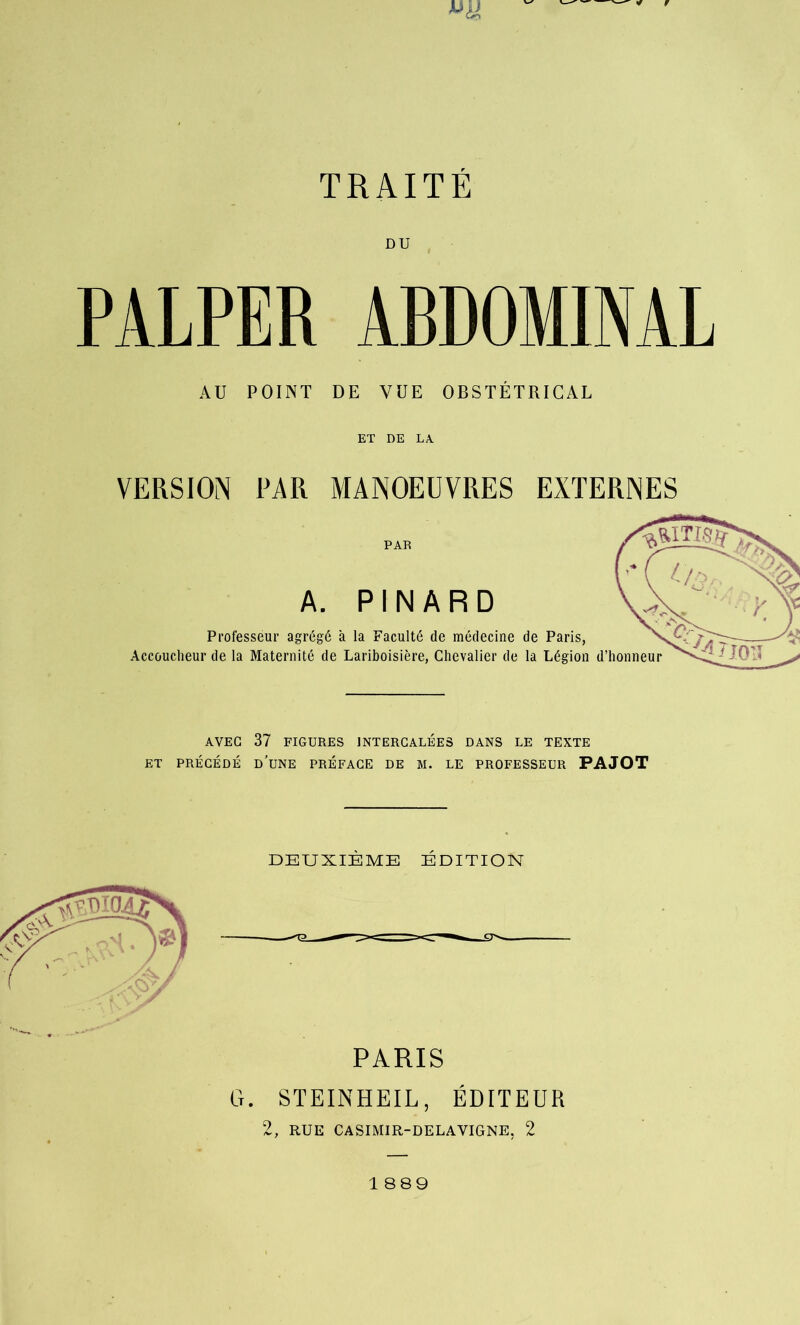 DU PALPER ABDOMINAL AU POINT DE VUE OBSTÉTRICAL ET DE LA VERSION PAR MANOEUVRES EXTERNES PAR Professéur agrégé à la Faculté de médecine de Paris, Accoucheur de la Maternité de Lariboisière, Chevalier de la Légion d’honneur AVEC 37 FIGURES INTERCALÉES DANS LE TEXTE ET PRÉCÉDÉ D’UNE PREFACE DE M. LE PROFESSEUR PAJOT DEUXIÈME ÉDITION y PARIS G. STEINHEIL, ÉDITEUR 2, RUE CASIMIR-DELAVIGNE, 2 1889