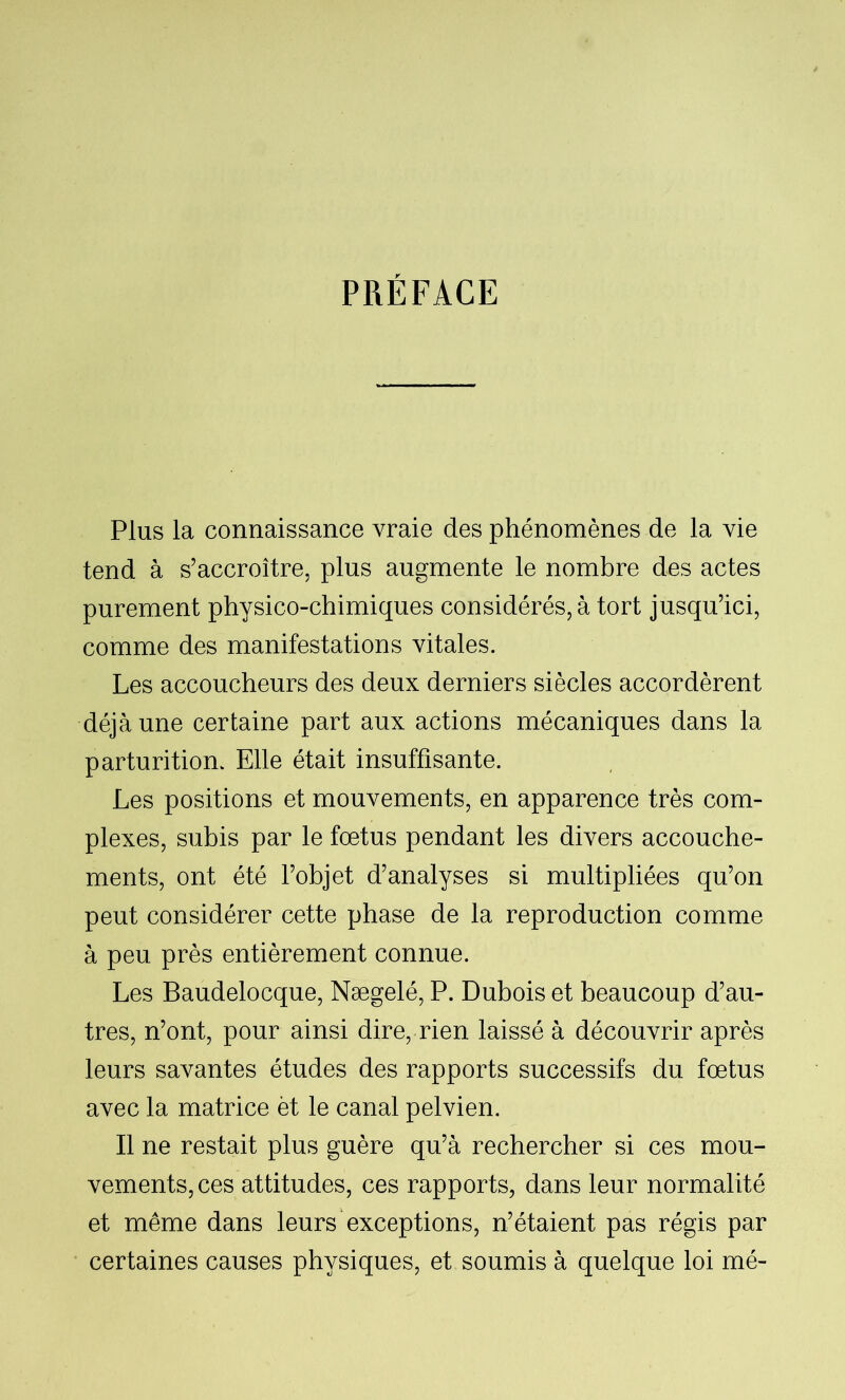 PRÉFACE Plus la connaissance vraie des phénomènes de la vie tend à s’accroître, plus augmente le nombre des actes purement physico-chimiques considérés, à tort jusqu’ici, comme des manifestations vitales. Les accoucheurs des deux derniers siècles accordèrent déjà une certaine part aux actions mécaniques dans la parturitiom Elle était insuffisante. Les positions et mouvements, en apparence très com- plexes, subis par le fœtus pendant les divers accouche- ments, ont été l’objet d’analyses si multipliées qu’on peut considérer cette phase de la reproduction comme à peu près entièrement connue. Les Baudelocque, Nægelé, P. Dubois et beaucoup d’au- tres, n’ont, pour ainsi dire, rien laissé à découvrir après leurs savantes études des rapports successifs du fœtus avec la matrice èt le canal pelvien. Il ne restait plus guère qu’à rechercher si ces mou- vements, ces attitudes, ces rapports, dans leur normalité et même dans leurs exceptions, n’étaient pas régis par certaines causes physiques, et soumis à quelque loi mé-