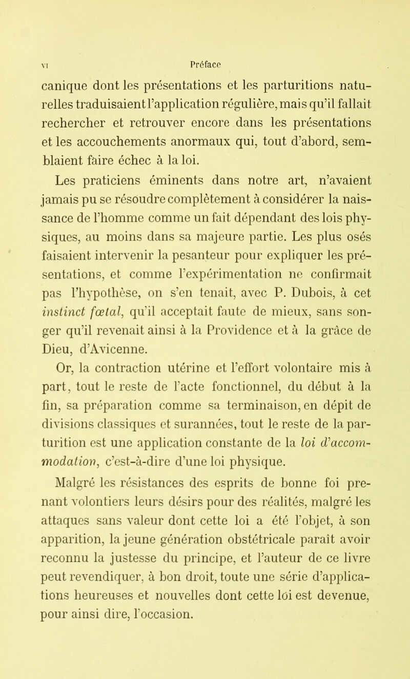 canique dont les présentations et les parturitions natu- relles traduisaient l’application régulière, mais qu’il fallait rechercher et retrouver encore dans les présentations et les accouchements anormaux qui, tout d’abord, sem- blaient faire échec à la loi. Les praticiens éminents dans notre art, n’avaient jamais pu se résoudre complètement à considérer la nais- sance de l’homme comme un fait dépendant des lois phy- siques, au moins dans sa majeure partie. Les plus osés faisaient intervenir la pesanteur pour expliquer les pré- sentations, et comme l’expérimentation ne confirmait pas l’hypothèse, on s’en tenait, avec P. Dubois, à cet instinct fœtal, qu’il acceptait faute de mieux, sans son- ger qu’il revenait ainsi à la Providence et à la grâce de Dieu, d’Avicenne. Or, la contraction utérine et l’effort volontaire mis à part, tout le reste de l’acte fonctionnel, du début à la fin, sa préparation comme sa terminaison, en dépit de divisions classiques et surannées, tout le reste de la par- turition est une application constante de la loi (Taccom- modation, c’est-à-dire d’une loi physique. Malgré les résistances des esprits de bonne foi pre- nant volontiers leurs désirs pour des réalités, malgré les attaques sans valeur dont cette loi a été l’objet, à son apparition, la jeune génération obstétricale paraît avoir reconnu la justesse du principe, et l’auteur de ce livre peut revendiquer, à bon droit, toute une série d’applica- tions heureuses et nouvelles dont cette loi est devenue, pour ainsi dire, l’occasion.