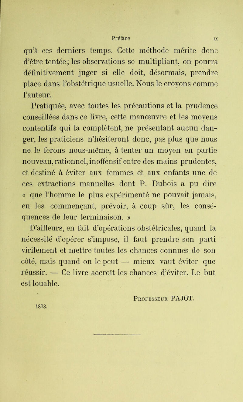 qu’à ces derniers temps. Cette méthode mérite donc d’être tentée; les observations se multipliant, on pourra définitivement juger si elle doit, désormais, prendre place dans l’obstétrique usuelle. Nous le croyons comme l’auteur. Pratiquée, avec toutes les précautions et la prudence conseillées dans ce livre, cette manœuvre et les moyens contentifs qui la complètent, ne présentant aucun dan- ger, les praticiens n’hésiteront donc, pas plus que nous ne le ferons nous-même, à tenter un moyen en partie nouveau, rationnel, inoffensif entre des mains prudentes, et destiné à éviter aux femmes et aux enfants une de ces extractions manuelles dont P. Dubois a pu dire « que l’homme le plus expérimenté ne pouvait jamais, en les commençant, prévoir, à coup sûr, les consé- quences de leur terminaison. » D’ailleurs, en fait d’opérations obstétricales, quand la nécessité d’opérer s’impose, il faut prendre son parti virilement et mettre toutes les chances connues de son côté, mais quand on le peut — mieux vaut éviter que réussir. — Ce livre accroît les chances d’éviter. Le but est louable. 1878. Professeur PAJOT.