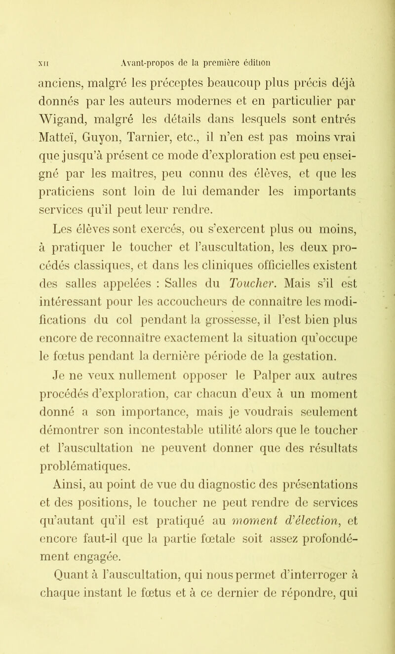 anciens, malgré les préceptes beaucoup plus précis déjà donnés par les auteurs modernes et en particulier par Wigand, malgré les détails dans lesquels sont entrés Matteï, Guyon, Tarnier, etc., il n’en est pas moins vrai que jusqu’à présent ce mode d’exploration est peu ensei- gné par les maîtres, peu connu des élèves, et que les praticiens sont loin de lui demander les importants services qu’il peut leur rendre. Les élèves sont exercés, ou s’exercent plus ou moins, à pratiquer le toucher et l’auscultation, les deux pro- cédés classiques, et dans les cliniques officielles existent des salles appelées : Salles du Toucher. Mais s’il est intéressant pour les accoucheurs de connaître les modi- fications du col pendant la grossesse, il l’est bien plus encore de reconnaître exactement la situation qu’occupe le fœtus pendant la dernière période de la gestation. Je ne veux nullement opposer le Palper aux autres procédés d’exploration, car chacun d’eux à un moment donné a son importance, mais je voudrais seulement démontrer son incontestable utilité alors que le toucher et l’auscultation ne peuvent donner que des résultats problématiques. Ainsi, au point de vue du diagnostic des présentations et des positions, le toucher ne peut rendre de services qu’autant qu’il est pratiqué au moment d’élection, et encore faut-il que la partie fœtale soit assez profondé- ment engagée. Quant à l’auscultation, qui nous permet d’interroger à chaque instant le fœtus et à ce dernier de répondre, qui