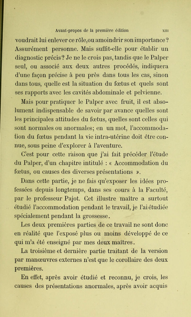 voudrait lui enlever ce rôle,ou amoindrir son importance ? Assurément personne. Mais suffit-elle pour établir un diagnostic précis? Je ne le crois pas, tandis que le Palper seul, ou associé aux deux autres procédés, indiquera d’une façon précise à peu près dans tous les cas, sinon dans tous, quelle est la situation du fœtus et quels sont ses rapports avec les cavités abdominale et pelvienne. Mais pour pratiquer le Palper avec fruit, il est abso- lument indispensable de savoir par avance quelles sont les principales attitudes du fœtus, quelles sont celles qui sont normales ou anormales; en un mot, l’accommoda- fion du fœtus pendant la vie intra-utérine doit être con- nue, sous peine d’explorer à l’aventure. C’est pour cette raison que j’ai fait précéder l’étude du Palper, d’un chapitre intitulé : « Accommodation du fœtus, ou causes des diverses présentations ». Dans cette partie, je ne fais qu’exposer les idées pro- fessées depuis longtemps, dans ses cours à la Faculté, par le professeur Pajot. Cet illustre maître a surtout étudié l’accommodation pendant le travail, je l’ai étudiée spécialement pendant la grossesse. Les deux premières parties de ce travail ne sont donc en réalité que l’exposé plus ou moins développé de ce qui m’a été enseigné par mes deux maîtres. La troisième et dernière partie traitant de la version par manœuvres externes n’est que le corollaire des deux premières. En effet, après avoir étudié et reconnu, je crois, les causes des présentations anormales, après avoir acquis