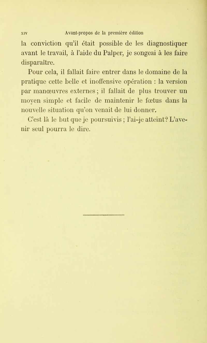 la conviction qu’il était possible de les diagnostiquer avant le travail, à l’aide du Palper, je songeai à les faire disparaître. Pour cela, il fallait faire entrer dans le domaine de la pratique cette belle et inoffensive opération : la version par manœuvres externes ; il fallait de plus trouver un moyen simple et facile de maintenir le fœtus dans la nouvelle situation qu’on venait de lui donner. C’est là le but que je poursuivis ; l’ai-je atteint? L’ave- nir seul pourra le dire.