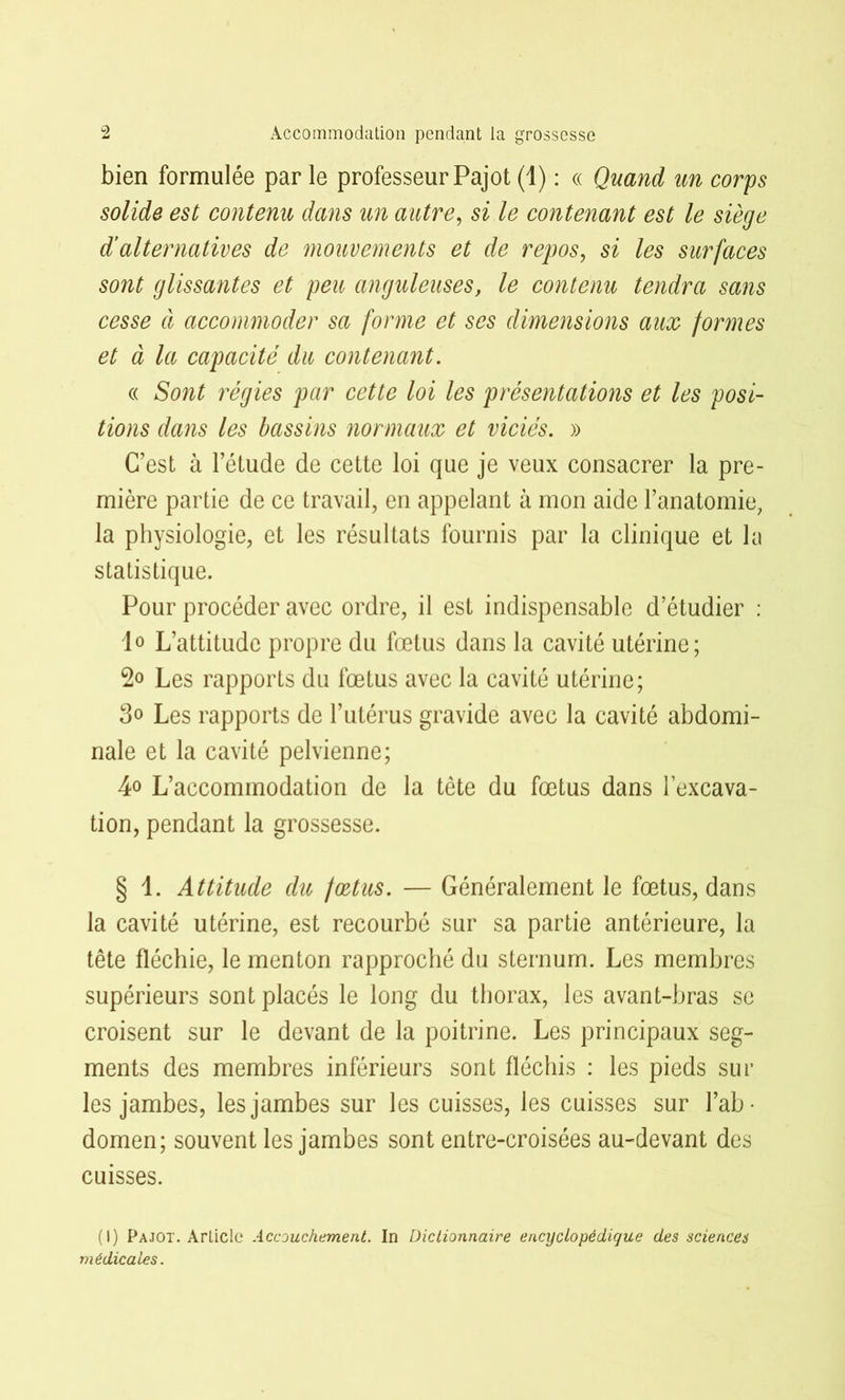 bien formulée par le professeur Pajot (1) : « Quand un corps solide est contenu dans un autre, si le contenant est le siège d’alternatives de mouvements et de repos, si les surfaces sont glissantes et peu anguleuses, le contenu tendra sans cesse à accommoder sa forme et ses dimensions aux formes et à la capacité du contenant. « Sont régies par cette loi les présentations et les posi- tions dans les bassins normaux et viciés. » C’est à l’étude de cette loi que je veux consacrer la pre- mière partie de ce travail, en appelant à mon aide l’anatomie, la physiologie, et les résultats fournis par la clinique et la statistique. Pour procéder avec ordre, il est indispensable d’étudier : 1° L’attitude propre du fœtus dans la cavité utérine; Les rapports du fœtus avec la cavité utérine; 3<> Les rapports de l’utérus gravide avec la cavité abdomi- nale et la cavité pelvienne; 4o L’accommodation de la tête du fœtus dans l’excava- tion, pendant la grossesse. § 1. Attitude du fœtus. — Généralement le fœtus, dans la cavité utérine, est recourbé sur sa partie antérieure, la tête fléchie, le menton rapproché du sternum. Les membres supérieurs sont placés le long du thorax, les avant-bras se croisent sur le devant de la poitrine. Les principaux seg- ments des membres inférieurs sont fléchis : les pieds sur les jambes, les jambes sur les cuisses, les cuisses sur l’ab- domen; souvent les jambes sont entre-croisées au-devant des cuisses. (I) Pajot. Article Accouchement. In Dictionnaire encyclopédique des sciences médicales.