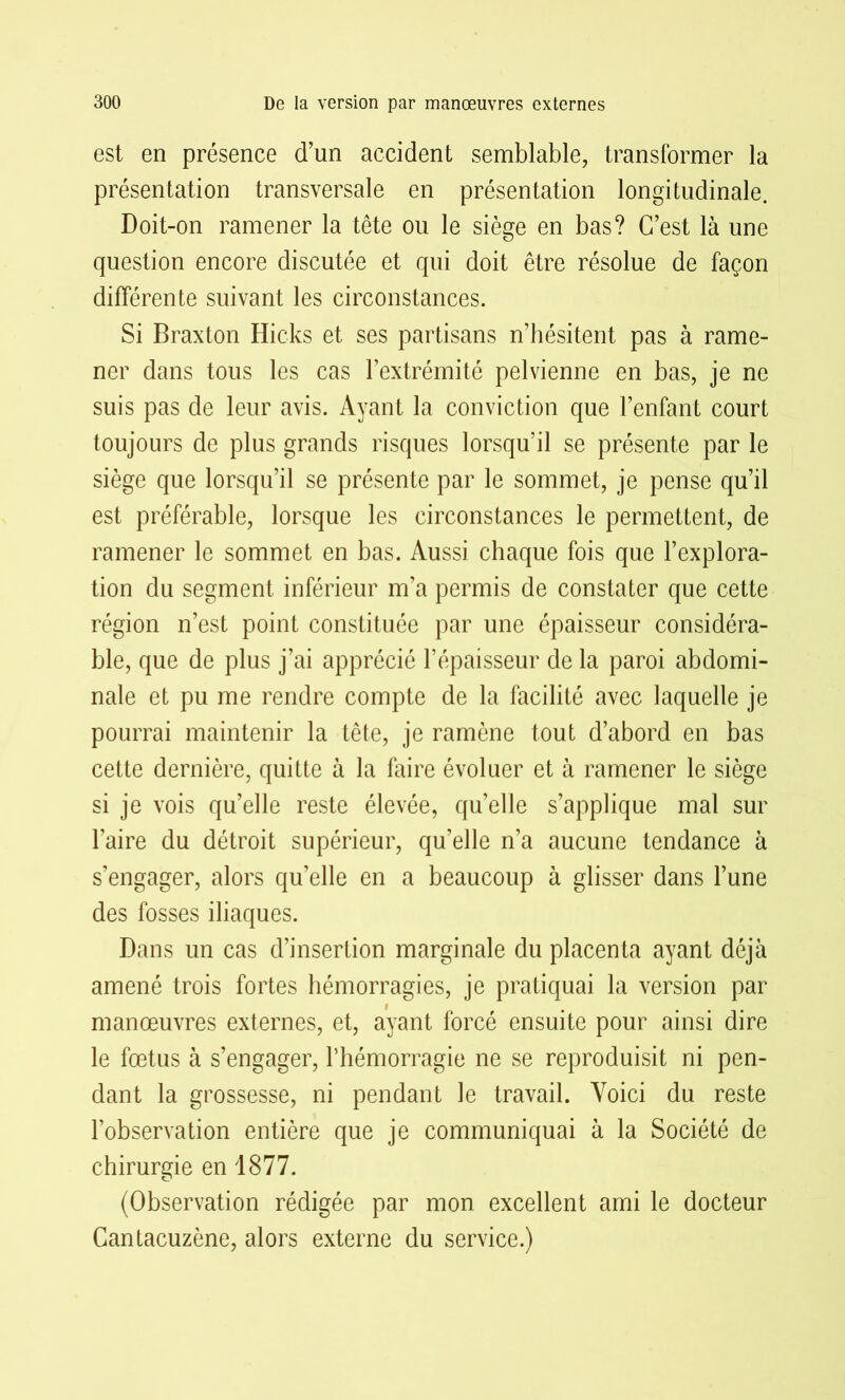 est en présence d’un accident semblable, transformer la présentation transversale en présentation longitudinale. Doit-on ramener la tête ou le siège en bas? C’est là une question encore discutée et qui doit être résolue de façon différente suivant les circonstances. Si Braxton Hicks et ses partisans n’hésitent pas à rame- ner dans tous les cas l’extrémité pelvienne en bas, je ne suis pas de leur avis. Ayant la conviction que l’enfant court toujours de plus grands risques lorsqu’il se présente par le siège que lorsqu’il se présente par le sommet, je pense qu’il est préférable, lorsque les circonstances le permettent, de ramener le sommet en bas. Aussi chaque fois que l’explora- tion du segment inférieur m’a permis de constater que cette région n’est point constituée par une épaisseur considéra- ble, que de plus j’ai apprécié l’épaisseur de la paroi abdomi- nale et pu me rendre compte de la facilité avec laquelle je pourrai maintenir la tête, je ramène tout d’abord en bas cette dernière, quitte à la faire évoluer et à ramener le siège si je vois qu’elle reste élevée, qu’elle s’applique mal sur l’aire du détroit supérieur, qu’elle n’a aucune tendance à s’engager, alors quelle en a beaucoup à glisser dans l’une des fosses iliaques. Dans un cas d’insertion marginale du placenta ayant déjà amené trois fortes hémorragies, je pratiquai la version par manœuvres externes, et, ayant forcé ensuite pour ainsi dire le fœtus à s’engager, l’hémorragie ne se reproduisit ni pen- dant la grossesse, ni pendant le travail. Voici du reste l’observation entière que je communiquai à la Société de chirurgie en 1877. (Observation rédigée par mon excellent ami le docteur Cantacuzène, alors externe du service.)