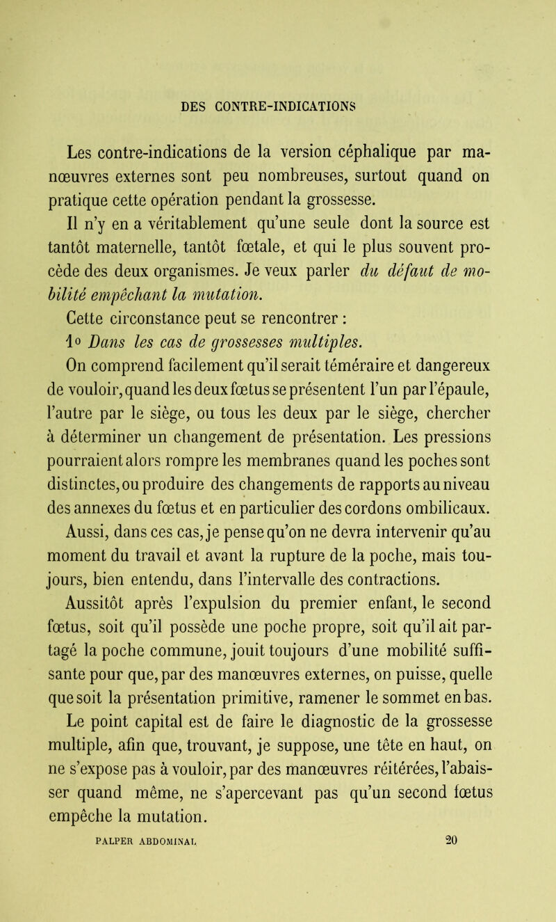 Les contre-indications de la version céphalique par ma- nœuvres externes sont peu nombreuses, surtout quand on pratique cette opération pendant la grossesse. Il n’y en a véritablement qu’une seule dont la source est tantôt maternelle, tantôt fœtale, et qui le plus souvent pro- cède des deux organismes. Je veux parler du défaut de mo- bilité empêchant la mutation. Cette circonstance peut se rencontrer : 1° Dans les cas de grossesses multiples. On comprend facilement qu’il serait téméraire et dangereux de vouloir, quand les deux fœtus se présentent l’un par l’épaule, l’autre par le siège, ou tous les deux par le siège, chercher à déterminer un changement de présentation. Les pressions pourraient alors rompre les membranes quand les poches sont dis tinctes, ou produire des changements de rapports au niveau des annexes du fœtus et en particulier des cordons ombilicaux. Aussi, dans ces cas, je pense qu’on ne devra intervenir qu’au moment du travail et avant la rupture de la poche, mais tou- jours, bien entendu, dans l’intervalle des contractions. Aussitôt après l’expulsion du premier enfant, le second fœtus, soit qu’il possède une poche propre, soit qu’il ait par- tagé la poche commune, jouit toujours d’une mobilité suffi- sante pour que, par des manœuvres externes, on puisse, quelle que soit la présentation primitive, ramener le sommet en bas. Le point capital est de faire le diagnostic de la grossesse multiple, afin que, trouvant, je suppose, une tête en haut, on ne s’expose pas à vouloir, par des manœuvres réitérées, l’abais- ser quand même, ne s’apercevant pas qu’un second fœtus empêche la mutation. PALPER ABDOMINAL 20