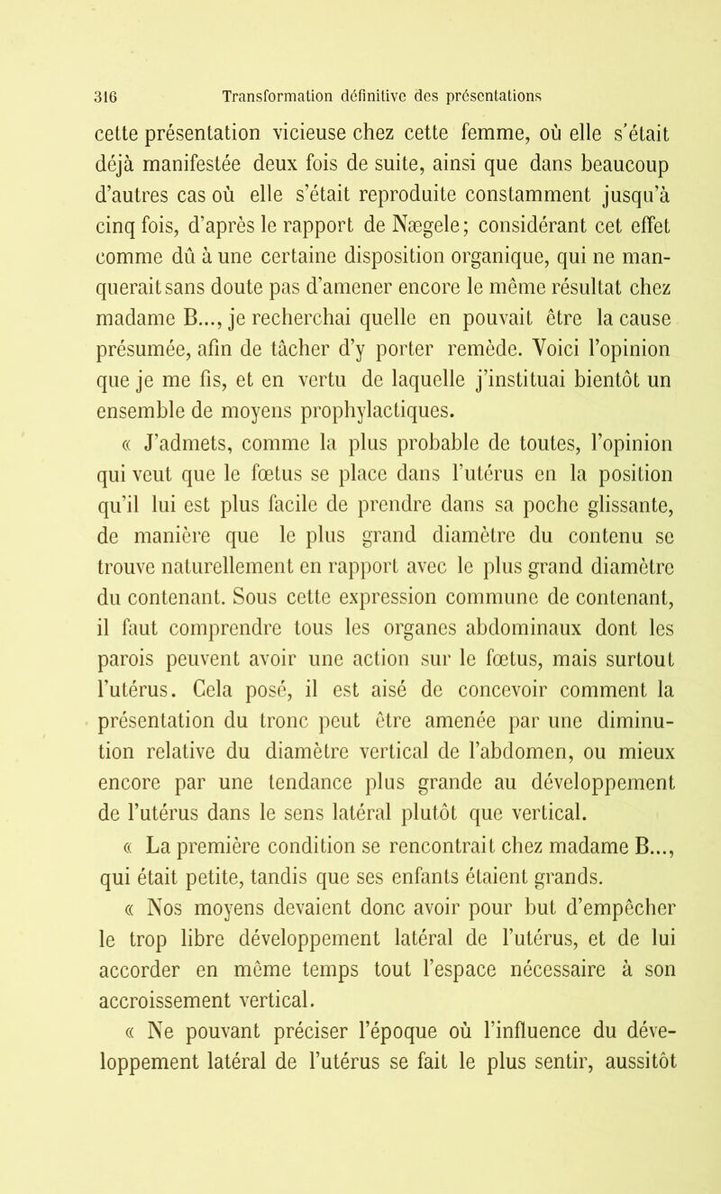 cette présentation vicieuse chez cette femme, où elle s’était déjà manifestée deux fois de suite, ainsi que dans beaucoup d’autres cas où elle s’était reproduite constamment jusqu’à cinq fois, d’après le rapport de Nægele; considérant cet effet comme dû à une certaine disposition organique, qui ne man- querait sans doute pas d’amener encore le même résultat chez madame B..., je recherchai quelle en pouvait être la cause présumée, afin de tâcher d’y porter remède. Voici l’opinion que je me fis, et en vertu de laquelle j’instituai bientôt un ensemble de moyens prophylactiques. « J’admets, comme la plus probable de toutes, l’opinion qui veut que le fœtus se place dans l’utérus en la position qu’il lui est plus facile de prendre dans sa poche glissante, de manière que le plus grand diamètre du contenu se trouve naturellement en rapport avec le plus grand diamètre du contenant. Sous cette expression commune de contenant, il faut comprendre tous les organes abdominaux dont les parois peuvent avoir une action sur le fœtus, mais surtout l’utérus. Cela posé, il est aisé de concevoir comment la présentation du tronc peut être amenée par une diminu- tion relative du diamètre vertical de l’abdomen, ou mieux encore par une tendance plus grande au développement de l’utérus dans le sens latéral plutôt que vertical. « La première condition se rencontrait chez madame B..., qui était petite, tandis que ses enfants étaient grands. « Nos moyens devaient donc avoir pour but d’empêcher le trop libre développement latéral de l’utérus, et de lui accorder en même temps tout l’espace nécessaire à son accroissement vertical. « Ne pouvant préciser l’époque où l’influence du déve- loppement latéral de l’utérus se fait le plus sentir, aussitôt