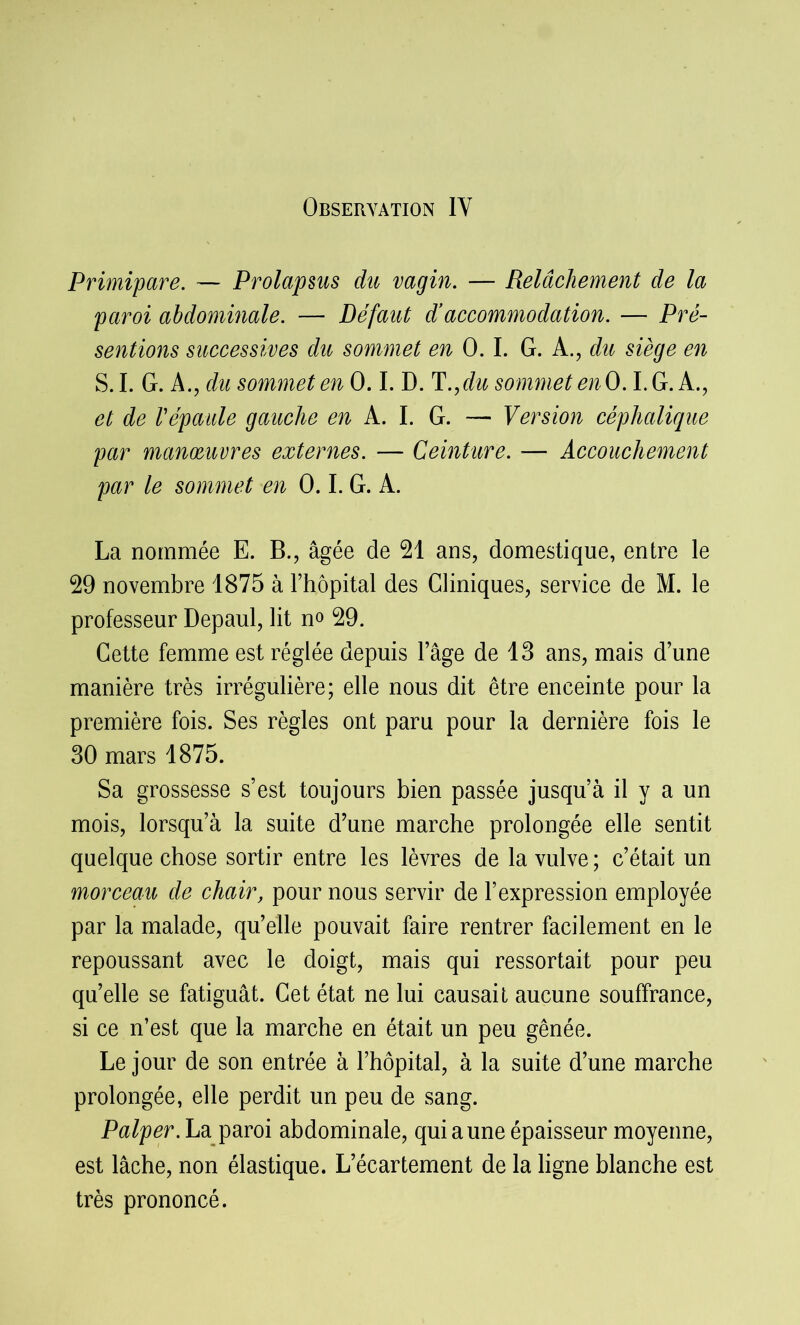 Primipare. — Prolapsus du vagin. — Relâchement de la paroi abdominale. — Défaut d’accommodation. — Pré- sentions successives du sommet en 0.1. G. A., du siège en S.I. G. A., du sommet en 0.1. D. T.,du sommet enO. I.G. A., et de Vépaule gauche en A. I. G. — Version céphalique par manoeuvres externes. — Ceinture. — Accouchement par le sommet en 0.1. G. A. La nommée E. B., âgée de 21 ans, domestique, entre le 29 novembre 1875 à l’hôpital des Cliniques, service de M. le professeur Depaul, lit no 29. Cette femme est réglée depuis l’âge de 13 ans, mais d’une manière très irrégulière; elle nous dit être enceinte pour la première fois. Ses règles ont paru pour la dernière fois le 30 mars 1875. Sa grossesse s’est toujours bien passée jusqu’à il y a un mois, lorsqu’à la suite d’une marche prolongée elle sentit quelque chose sortir entre les lèvres de la vulve ; c’était un morceau de chair, pour nous servir de l’expression employée par la malade, qu’elle pouvait faire rentrer facilement en le repoussant avec le doigt, mais qui ressortait pour peu quelle se fatiguât. Cet état ne lui causait aucune souffrance, si ce n’est que la marche en était un peu gênée. Le jour de son entrée à l’hôpital, à la suite d’une marche prolongée, elle perdit un peu de sang. Palper. La paroi abdominale, qui aune épaisseur moyenne, est lâche, non élastique. L’écartement de la ligne blanche est très prononcé.