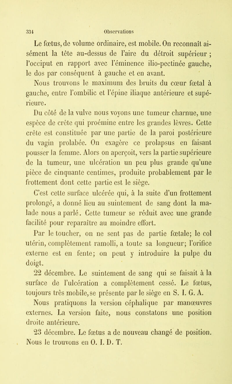 Le fœtus, de volume ordinaire, est mobile. On reconnaît ai- sément la tête au-dessus de Taire du détroit supérieur ; l’occiput en rapport avec l’éminence ilio-pectinée gauche, le dos par conséquent à gauche et en avant. Nous trouvons le maximum des bruits du cœur fœtal à gauche, entre l’ombilic et l’épine iliaque antérieure et supé- rieure. Du côté de la vulve nous voyons une tumeur charnue, une espèce de crête qui proémine entre les grandes lèvres. Cette crête est constituée par une partie de la paroi postérieure du vagin prolabée. On exagère ce prolapsus en faisant pousser la femme. Alors on aperçoit, vers la partie supérieure de la tumeur, une ulcération un peu plus grande qu’une pièce de cinquante centimes, produite probablement par le frottement dont cette partie est le siège. C’est cette surface ulcérée qui, à la suite d’un frottement prolongé, a donné lieu au suintement de sang dont la ma- lade nous a parlé. Cette tumeur se réduit avec une grande facilité pour reparaître au moindre effort. Par le toucher, on ne sent pas de partie fœtale; le col utérin, complètement ramolli, a toute sa longueur; l’orifice externe est en fente; on peut y introduire la pulpe du doigt. 22 décembre. Le suintement de sang qui se faisait à la surface de l’ulcération a complètement cessé. Le fœtus, toujours très mobile, se présente par le siège en S. I. G. A. Nous pratiquons la version céphalique par manœuvres externes. La version faite, nous constatons une position droite antérieure. 23 décembre. Le fœtus a de nouveau changé de position. Nous le trouvons en 0. I.D. T.