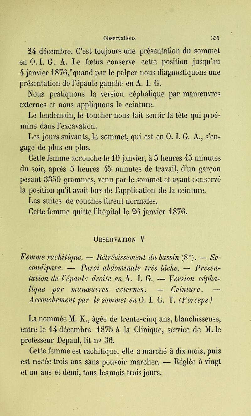 24 décembre. C’est toujours une présentation du sommet en 0.1. G. A. Le fœtus conserve cette position jusqu’au 4 janvier 1876/quand par le palper nous diagnostiquons une présentation de l’épaule gauche en A. I. G. Nous pratiquons la version céphalique par manœuvres externes et nous appliquons la ceinture. Le lendemain, le toucher nous fait sentir la tête qui proé- mine dans l’excavation. Les jours suivants, le sommet, qui est en 0.1. G. A., s’en- gage de plus en plus. Cette femme accouche le 10 janvier, à 5 heures 45 minutes du soir, après 5 heures 45 minutes de travail, d’un garçon pesant 3350 grammes, venu par le sommet et ayant conservé la position qu’il avait lors de l’application de la ceinture. Les suites de couches furent normales. Cette femme quitte l’hôpital le 26 janvier 1876. Observation Y Femme rachitique. — Rétrécissement du bassin (8 e). — Se- condipare. — Paroi abdominale très lâche. — Présen- tation de l’épaule droite en A. I. G. — Version cépha- lique par manœuvres externes. — Ceinture. — Accouchement par le sommet en O. I. G. T. (Forceps.) La nommée M. K., âgée de trente-cinq ans, blanchisseuse, entre le 14 décembre 1875 à la Clinique, service de M. le professeur Depaul, lit no 36. Cette femme est rachitique, elle a marché à dix mois, puis est restée trois ans sans pouvoir marcher. — Réglée à vingt et un ans et demi, tous les mois trois jours.