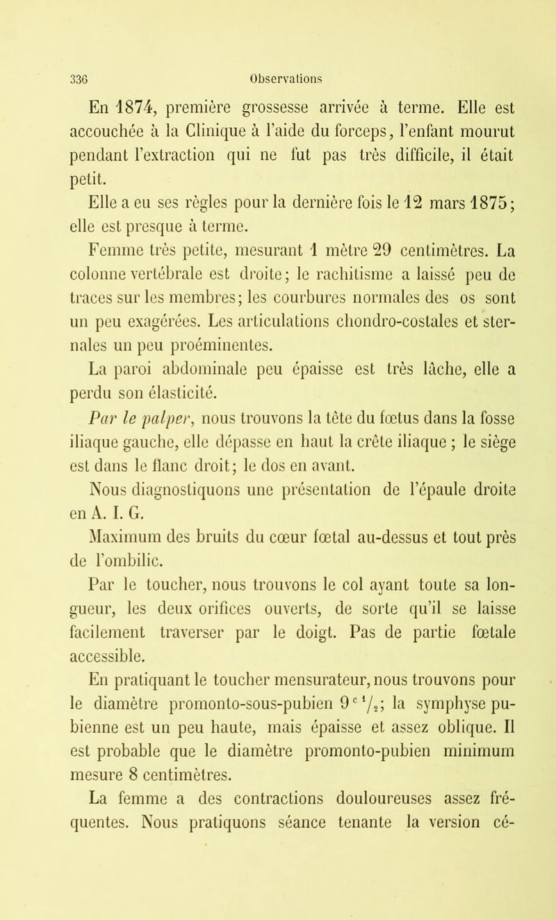 En 1874, première grossesse arrivée à terme. Elle est accouchée à la Clinique à l’aide du forceps, l’enfant mourut pendant l’extraction qui ne fut pas très difficile, il était petit. Elle a eu ses règles pour la dernière fois le 12 mars 1875; elle est presque à terme. Femme très petite, mesurant 1 mètre 29 centimètres. La colonne vertébrale est droite; le rachitisme a laissé peu de traces sur les membres; les courbures normales des os sont un peu exagérées. Les articulations chondro-costales et ster- nales un peu proéminentes. La paroi abdominale peu épaisse est très lâche, elle a perdu son élasticité. Par le palper, nous trouvons la tête du fœtus dans la fosse iliaque gauche, elle dépasse en haut la crête iliaque ; le siège est dans le flanc droit; le dos en avant. Nous diagnostiquons une présentation de l’épaule droite en A. I. G. Maximum des bruits du cœur fœtal au-dessus et tout près de l’ombilic. Par le toucher, nous trouvons le col ayant toute sa lon- gueur, les deux orifices ouverts, de sorte qu’il se laisse facilement traverser par le doigt. Pas de partie fœtale accessible. En pratiquant le toucher mensurateur, nous trouvons pour le diamètre promonto-sous-pubien 9e */,; la symphyse pu- bienne est un peu haute, mais épaisse et assez oblique. Il est probable que le diamètre promonto-pubien minimum mesure 8 centimètres. La femme a des contractions douloureuses assez fré- quentes. Nous pratiquons séance tenante la version cé-