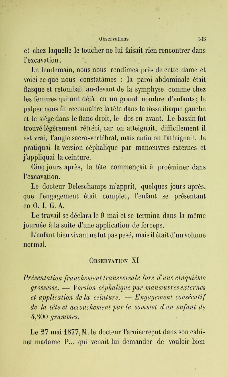 et chez laquelle le toucher ne lui faisait rien rencontrer dans l’excavation. Le lendemain, nous nous rendîmes près de cette dame et voici ce que nous constatâmes : la paroi abdominale était flasque et retombait au-devant de la symphyse comme chez les femmes qui ont déjà eu un grand nombre d’enfants; le palper nous fit reconnaître la tête dans la fosse iliaque gauche et le siège dans le flanc droit, le dos en avant. Le bassin fut trouvé légèrement rétréci, car on atteignait, difficilement il est vrai, l’angle sacro-vertébral, mais enfin on l’atteignait. Je pratiquai la version céphalique par manœuvres externes et j’appliquai la ceinture. Cinq jours après, la tête commençait à proéminer dans l’excavation. Le docteur Deleschamps m’apprit, quelques jours après, que l’engagement était complet, l’enfant se présentant en 0. I. G. A. Le travail se déclara le 9 mai et se termina dans la même journée à la suite d’une application de forceps. L’enfant bien vivant ne fut pas pesé, mais il était d’un volume normal. Observation XI Présentation franchement transversale lors d’une cinquième grossesse. — Version céphalique par manoeuvres externes et application de la ceinture. — Engagement consécutif de la tête et accouchement par le sommet d’un enfant de 4,300 grammes. Le 27 mai 1877, M. le docteur Tarnierreçut dans son cabi- net madame P... qui venait lui demander de vouloir bien