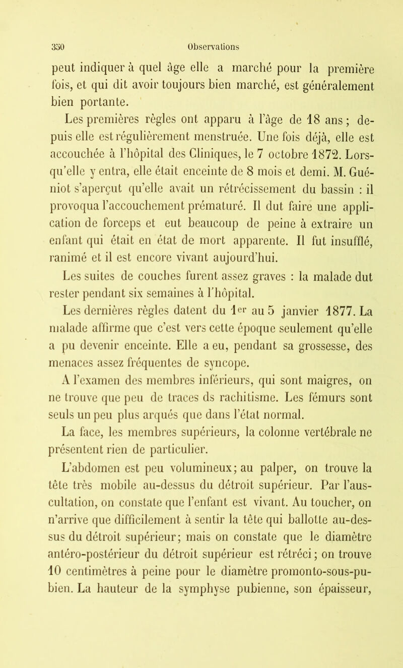 peut indiquer à quel âge elle a marché pour la première fois, et qui dit avoir toujours bien marché, est généralement bien portante. Les premières règles ont apparu à l’âge de 18 ans; de- puis elle est régulièrement menstruée. Une fois déjà, elle est accouchée à l’hôpital des Cliniques, le 7 octobre 1872. Lors- qu’elle y entra, elle était enceinte de 8 mois et demi. M. Gué- niot s’aperçut qu’elle avait un rétrécissement du bassin : il provoqua l’accouchement prématuré. Il dut faire une appli- cation de forceps et eut beaucoup de peine à extraire un enfant qui était en état de mort apparente. Il fut insufflé, ranimé et il est encore vivant aujourd’hui. Les suites de couches furent assez graves : la malade dut rester pendant six semaines à l’hôpital. Les dernières règles datent du 1er au 5 janvier 1877. La malade affirme que c’est vers cette époque seulement qu’elle a pu devenir enceinte. Elle a eu, pendant sa grossesse, des menaces assez fréquentes de syncope. A l’examen des membres inférieurs, qui sont maigres, on ne trouve que peu de traces ds rachitisme. Les fémurs sont seuls un peu plus arqués que dans l’état normal. La face, les membres supérieurs, la colonne vertébrale ne présentent rien de particulier. L’abdomen est peu volumineux; au palper, on trouve la tête très mobile au-dessus du détroit supérieur. Par l’aus- cultation, on constate que l’enfant est vivant. Au toucher, on n’arrive que difficilement à sentir la tête qui ballotte au-des- sus du détroit supérieur; mais on constate que le diamètre antéro-postérieur du détroit supérieur est rétréci ; on trouve 10 centimètres à peine pour le diamètre promonto-sous-pu- bien. La hauteur de la symphyse pubienne, son épaisseur,