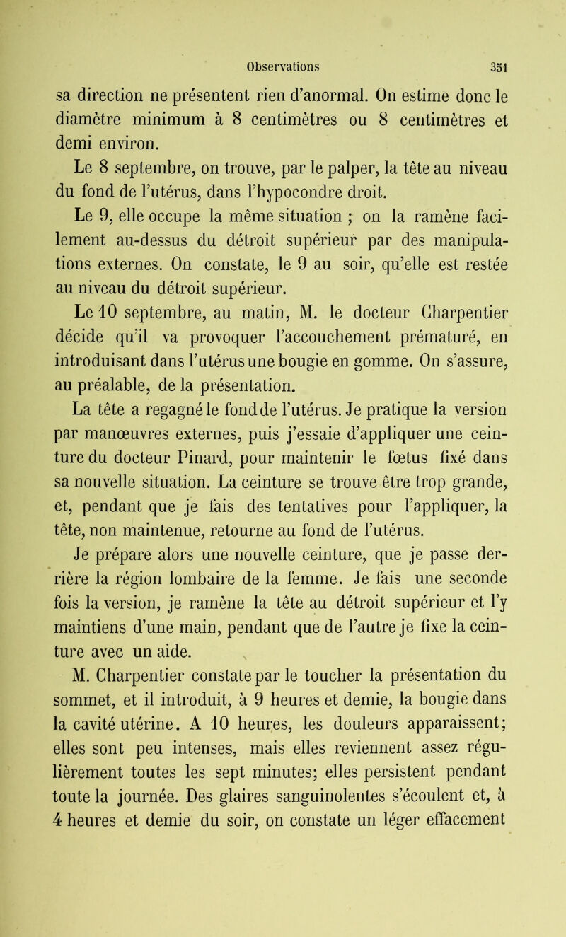 sa direction ne présentent rien d’anormal. On estime donc le diamètre minimum à 8 centimètres ou 8 centimètres et demi environ. Le 8 septembre, on trouve, par le palper, la tête au niveau du fond de l’utérus, dans Fhypocondre droit. Le 9, elle occupe la même situation ; on la ramène faci- lement au-dessus du détroit supérieur par des manipula- tions externes. On constate, le 9 au soir, qu’elle est restée au niveau du détroit supérieur. Le 10 septembre, au matin, M. le docteur Charpentier décide qu’il va provoquer l’accouchement prématuré, en introduisant dans l’utérus une bougie en gomme. On s’assure, au préalable, de la présentation. La tête a regagné le fond de l’utérus. Je pratique la version par manœuvres externes, puis j’essaie d’appliquer une cein- ture du docteur Pinard, pour maintenir le fœtus fixé dans sa nouvelle situation. La ceinture se trouve être trop grande, et, pendant que je fais des tentatives pour l’appliquer, la tête, non maintenue, retourne au fond de l’utérus. Je prépare alors une nouvelle ceinture, que je passe der- rière la région lombaire de la femme. Je fais une seconde fois la version, je ramène la tête au détroit supérieur et l’y maintiens d’une main, pendant que de l’autre je fixe la cein- ture avec un aide. M. Charpentier constate par le toucher la présentation du sommet, et il introduit, à 9 heures et demie, la bougie dans la cavité utérine. A 10 heures, les douleurs apparaissent; elles sont peu intenses, mais elles reviennent assez régu- lièrement toutes les sept minutes; elles persistent pendant toute la journée. Des glaires sanguinolentes s’écoulent et, à 4 heures et demie du soir, on constate un léger effacement