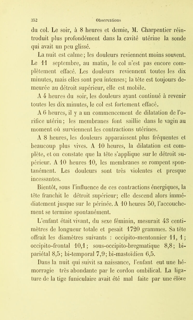 du col. Le soir, à 8 heures et demie, M. Charpentier réin- troduit plus profondément dans la cavité utérine la sonde qui avait un peu glissé. La nuit est calme; les douleurs reviennent moins souvent. Le 11 septembre, au matin, le col n’est pas encore com- plètement effacé. Les douleurs reviennent toutes les dix minutes, mais elles sont peu intenses; la tête est toujours de- meurée au détroit supérieur, elle est mobile. A 4 heures du soir, les douleurs ayant continué à revenir toutes les dix minutes, le col est fortement effacé. À 6 heures, il y a un commencement de dilatation de l’o- rifice utérin ; les membranes font saillie dans le vagin au moment où surviennent les contractions utérines. A 8 heures, les douleurs apparaissent plus fréquentes et beaucoup plus vives. A 10 heures, la dilatation est com- plète, et on constate que la tête s’applique sur le détroit su- périeur. A 10 heures 10, les membranes se rompent spon- tanément. Les douleurs sont très violentes et presque incessantes. Bientôt, sous l’influence de ces contractions énergiques, la tête franchit le détroit supérieur; elle descend alors immé- diatement jusque sur le périnée. A 10 heures 50, l’accouche- ment se termine spontanément. L’enfant était vivant, du sexe féminin, mesurait 43 centi- mètres de longueur totale et pesait 1720 grammes. Sa tête offrait les diamètres suivants : occipito-mentonnier 11, 1; occipito-frontal 10,1; sous-occipito-bregmatique 8,8; bi- pariétal 8,5; bi-temporal 7,9; bi-mastoïdien 6,5. Dans la nuit qui suivit sa naissance, l’enfant eut une hé- morragie très abondante par le cordon ombilical. La liga- ture de la tige funiculaire avait été mal faite par une élève