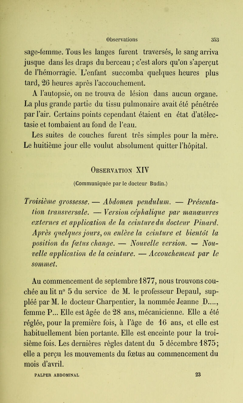 sage-femme. Tous les langes furent traversés, le sang arriva jusque dans les draps du berceau ; c’est alors qu’on s’aperçut de l’hémorragie. L’enfant succomba quelques heures plus tard, 26 heures après l’accouchement. A l’autopsie, on ne trouva de lésion dans aucun organe. La plus grande partie du tissu pulmonaire avait été pénétrée par l’air. Certains points cependant étaient en état d’atélec- tasie et tombaient au fond de l’eau. Les suites de couches furent très simples pour la mère. Le huitième jour elle voulut absolument quitter l’hôpital. Observation XIY (Communiquée par le docteur Budin.) Troisième grossesse. — Abdomen pendulum. — Présenta- tion transversale. — Version céphalique par manoeuvres externes et application de la ceinture du docteur Pinard. Après quelques jours, on enlève la ceinture et bientôt la position du foetus change. — Nouvelle version. — Nou- velle application de la ceinture. — Accouchement par le sommet. Au commencement de septembre 1877, nous trouvons cou- chée au lit n° 5 du service de M. le professeur Depaul, sup- pléé par M. le docteur Charpentier, la nommée Jeanne D...., femme P... Elle est âgée de 28 ans, mécanicienne. Elle a été réglée, pour la première fois, à l’âge de 16 ans, et elle est habituellement bien portante. Elle est enceinte pour la troi- sième fois. Les dernières règles datent du 5 décembre 1875; elle a perçu les mouvements du fœtus au commencement du mois d’avril. PALPER ABDOMINAL 23