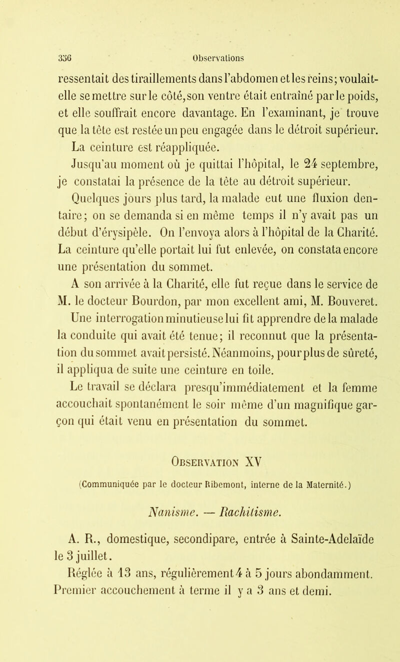 ressentait des tiraillements dans l’abdomen et les reins; voulait- elle se mettre sur le côté, son ventre était entraîné parle poids, et elle souffrait encore davantage. En l’examinant, je trouve que la tête est restée un peu engagée dans le détroit supérieur. La ceinture est réappliquée. Jusqu’au moment où je quittai l’hôpital, le 24 septembre, je constatai la présence de la tête au détroit supérieur. Quelques jours plus tard, la malade eut une fluxion den- taire; on se demanda si en même temps il n’y avait pas un début d’érysipèle. On l’envoya alors à l’hôpital de la Charité. La ceinture qu’elle portait lui fut enlevée, on constata encore une présentation du sommet. A son arrivée à la Charité, elle fut reçue dans le service de M. le docteur Bourdon, par mon excellent ami, M. Bouveret. Une interrogation minutieuse lui fit apprendre delà malade la conduite qui avait été tenue; il reconnut que la présenta- tion dusommet avait persisté. Néanmoins, pourplusde sûreté, il appliqua de suite une ceinture en toile. Le travail se déclara presqu’immédiatement et la femme accouchait spontanément le soir même d’un magnifique gar- çon qui était venu en présentation du sommet. Observation XY (Communiquée par le docteur Ribemont, interne delà Maternité.) Nanisme. — Rachitisme. A. B., domestique, secondipare, entrée à Sainte-Adelaïde le 3 juillet. Béglée à 13 ans, régulièrement4 à 5 jours abondamment. Premier accouchement à terme il y a 3 ans et demi.