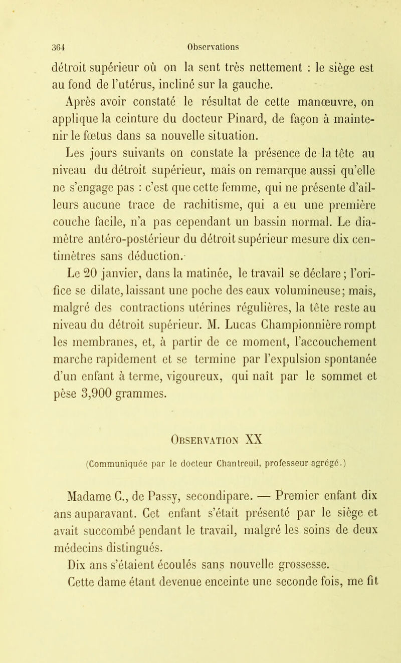 détroit supérieur où on la sent très nettement : le siège est au fond de l’utérus, incliné sur la gauche. Après avoir constaté le résultat de cette manœuvre, on applique la ceinture du docteur Pinard, de façon à mainte- nir le fœtus dans sa nouvelle situation. Les jours suivants on constate la présence de la tête au niveau du détroit supérieur, mais on remarque aussi qu’elle ne s’engage pas : c’est que cette femme, qui ne présente d’ail- leurs aucune trace de rachitisme, qui a eu une première couche facile, n’a pas cependant un bassin normal. Le dia- mètre antéro-postérieur du détroit supérieur mesure dix cen- timètres sans déduction. Le 20 janvier, dans la matinée, le travail se déclare; l’ori- fice se dilate, laissant une poche des eaux volumineuse; mais, malgré des contractions utérines régulières, la tête reste au niveau du détroit supérieur. M. Lucas Championnière rompt les membranes, et, à partir de ce moment, l'accouchement marche rapidement et se termine par l’expulsion spontanée d’un enfant à terme, vigoureux, qui naît par le sommet et pèse 3,900 grammes. Observation XX (Communiquée par le docteur Chantreuil, professeur agrégé.) Madame C., de Passy, secondipare. — Premier enfant dix ans auparavant. Cet enfant s’était présenté par le siège et avait succombé pendant le travail, malgré les soins de deux médecins distingués. Dix ans s’étaient écoulés sans nouvelle grossesse. Cette dame étant devenue enceinte une seconde fois, me fit