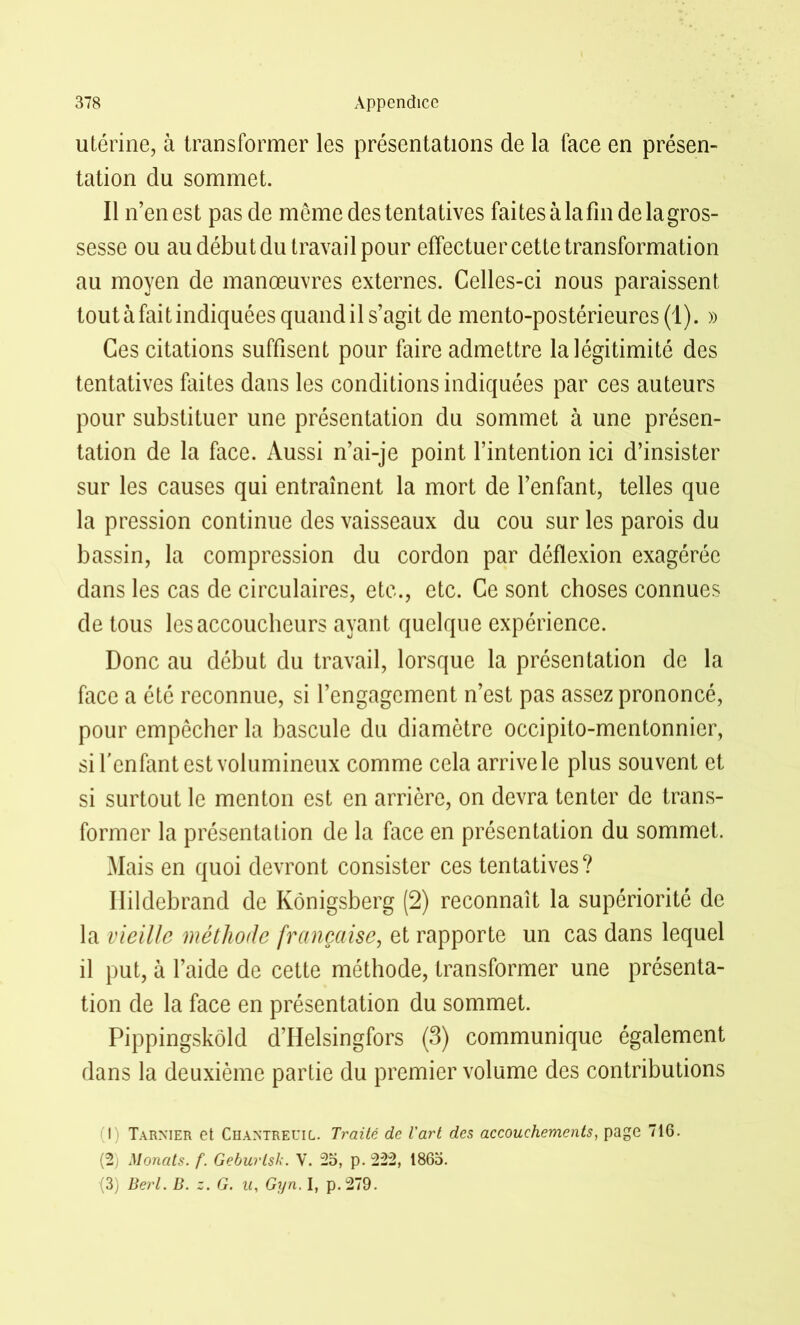 utérine, à transformer les présentations de la face en présen- tation du sommet. Il n’en est pas de meme des tentatives faites à la fin de la gros- sesse ou au début du travail pour effectuer cette transformation au moyen de manœuvres externes. Celles-ci nous paraissent tout à fait indiquées quand il s’agit de mento-postérieures(l). » Ces citations suffisent pour faire admettre la légitimité des tentatives faites dans les conditions indiquées par ces auteurs pour substituer une présentation du sommet à une présen- tation de la face. Aussi n’ai-je point l’intention ici d’insister sur les causes qui entraînent la mort de l’enfant, telles que la pression continue des vaisseaux du cou sur les parois du bassin, la compression du cordon par déflexion exagérée dans les cas de circulaires, etc., etc. Ce sont choses connues de tous les accoucheurs ayant quelque expérience. Donc au début du travail, lorsque la présentation de la face a été reconnue, si l’engagement n’est pas assez prononcé, pour empêcher la bascule du diamètre occipito-mentonnier, si l'enfant est volumineux comme cela arrive le plus souvent et si surtout le menton est en arrière, on devra tenter de trans- former la présentation de la face en présentation du sommet. Mais en quoi devront consister ces tentatives? Ilildebrand de Kônigsberg (2) reconnaît la supériorité de la vieille méthode française, et rapporte un cas dans lequel il put, à l’aide de cette méthode, transformer une présenta- tion de la face en présentation du sommet. Pippingskôld d’Helsingfors (3) communique également dans la deuxième partie du premier volume des contributions I) Tarnier et Chantreuil. Traité de l'art des accouchements, page 716. (2) Monats. f. Geburlsk. V. 25, p. 222, 1865. (3) Berl. B. z. G. U, Gyn. I, p.279.