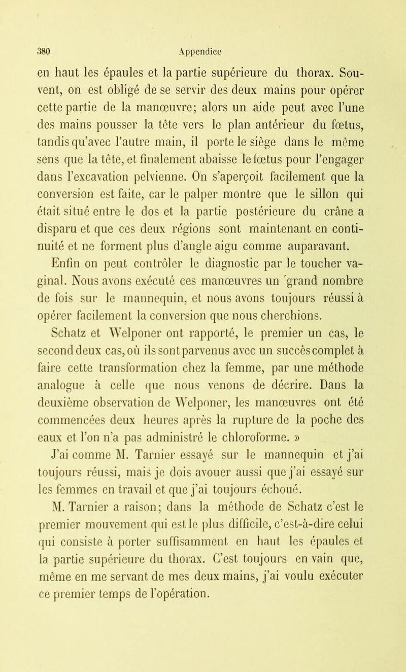 en haut les épaules et la partie supérieure du thorax. Sou- vent, on est obligé de se servir des deux mains pour opérer cette partie de la manœuvre; alors un aide peut avec l’une des mains pousser la tête vers le plan antérieur du fœtus, tandis qu’avec l’autre main, il porte le siège dans le même sens que la tête, et finalement abaisse le fœtus pour l’engager dans l’excavation pelvienne. On s’aperçoit facilement que la conversion est faite, car le palper montre que le sillon qui était situé entre le dos et la partie postérieure du crâne a disparu et que ces deux régions sont maintenant en conti- nuité et ne forment plus d’angle aigu comme auparavant. Enfin on peut contrôler le diagnostic par le toucher va- ginal. Nous avons exécuté ces manœuvres un grand nombre de fois sur le mannequin, et nous avons toujours réussi à opérer facilement la conversion que nous cherchions. Schatz et Welponer ont rapporté, le premier un cas, le second deux cas, ou ils sont parvenus avec un succès complet à faire cette transformation chez la femme, par une méthode analogue à celle que nous venons de décrire. Dans la deuxième observation de Welponer, les manœuvres ont été commencées deux heures après la rupture de la poche des eaux et l’on n’a pas administré le chloroforme. » J’ai comme M. Tarnier essayé sur le mannequin et j’ai toujours réussi, mais je dois avouer aussi que j’ai essayé sur les femmes en travail et que j’ai toujours échoué. M. Tarnier a raison; dans la méthode de Schatz c’est le premier mouvement qui est le plus difficile, c’est-à-dire celui qui consiste à porter suffisamment en haut les épaules et la partie supérieure du thorax. C’est toujours en vain que, même en me servant de mes deux mains, j’ai voulu exécuter ce premier temps de l’opération.