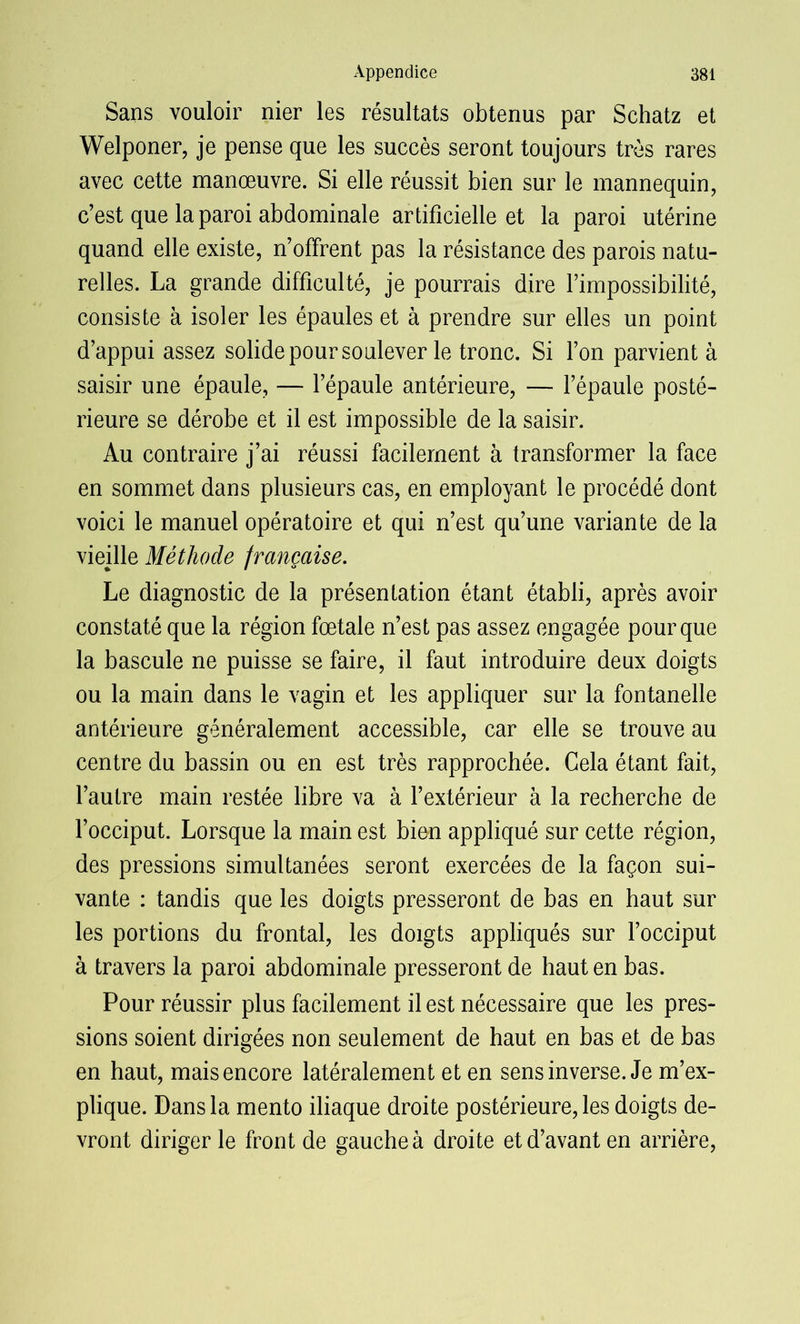 Sans vouloir nier les résultats obtenus par Schatz et Welponer, je pense que les succès seront toujours très rares avec cette manœuvre. Si elle réussit bien sur le mannequin, c’est que la paroi abdominale artificielle et la paroi utérine quand elle existe, n’offrent pas la résistance des parois natu- relles. La grande difficulté, je pourrais dire l’impossibilité, consiste à isoler les épaules et à prendre sur elles un point d’appui assez solide pour soulever le tronc. Si l’on parvient à saisir une épaule, — l’épaule antérieure, — l’épaule posté- rieure se dérobe et il est impossible de la saisir. Au contraire j’ai réussi facilement à transformer la face en sommet dans plusieurs cas, en employant le procédé dont voici le manuel opératoire et qui n’est qu’une variante de la vieille Méthode française. Le diagnostic de la présentation étant établi, après avoir constaté que la région fœtale n’est pas assez engagée pour que la bascule ne puisse se faire, il faut introduire deux doigts ou la main dans le vagin et les appliquer sur la fontanelle antérieure généralement accessible, car elle se trouve au centre du bassin ou en est très rapprochée. Cela étant fait, l’autre main restée libre va à l’extérieur à la recherche de l’occiput. Lorsque la main est bien appliqué sur cette région, des pressions simultanées seront exercées de la façon sui- vante : tandis que les doigts presseront de bas en haut sur les portions du frontal, les doigts appliqués sur l’occiput à travers la paroi abdominale presseront de haut en bas. Pour réussir plus facilement il est nécessaire que les pres- sions soient dirigées non seulement de haut en bas et de bas en haut, mais encore latéralement et en sens inverse. Je m’ex- plique. Dans la mento iliaque droite postérieure, les doigts de- vront diriger le front de gauche à droite et d’avant en arrière,