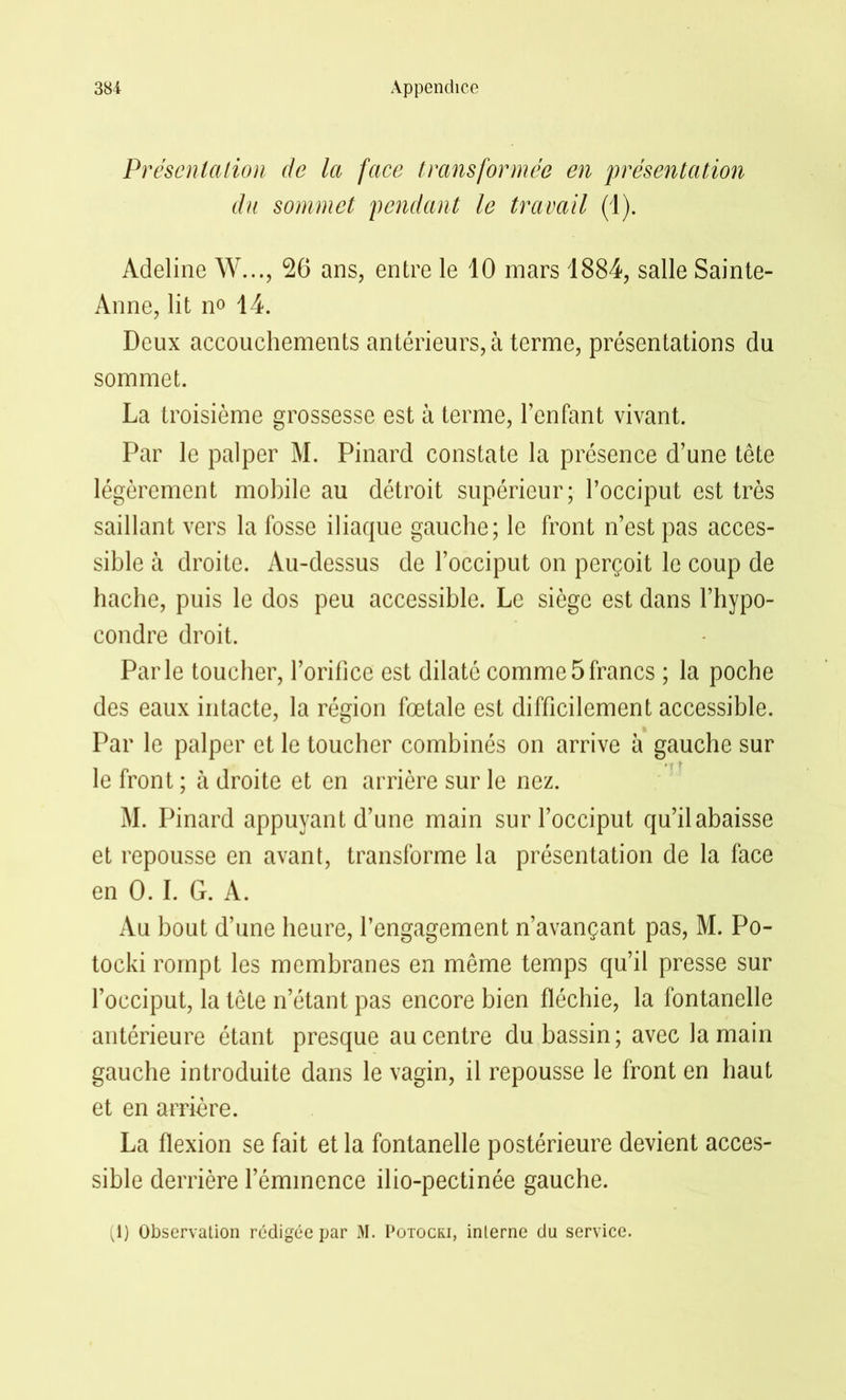 Présentation de la face transformée en présentation du sommet pendant le travail (1). Adeline W..., 26 ans, entre le 10 mars 1884, salle Sainte- Anne, lit no 14. Deux accouchements antérieurs, à terme, présentations du sommet. La troisième grossesse est à terme, l’enfant vivant. Par le palper M. Pinard constate la présence d’une tête légèrement mobile au détroit supérieur; l’occiput est très saillant vers la fosse iliaque gauche; le front n’est pas acces- sible à droite. Au-dessus de l’occiput on perçoit le coup de hache, puis le dos peu accessible. Le siège est dans l’hypo- condre droit. Parle toucher, l’orifice est dilaté comme5francs ; la poche des eaux intacte, la région fœtale est difficilement accessible. Par le palper et le toucher combinés on arrive à gauche sur le front ; à droite et en arrière sur le nez. M. Pinard appuyant d’une main sur l’occiput qu’il abaisse et repousse en avant, transforme la présentation de la face en 0. I. G. A. Au bout d’une heure, l’engagement n’avançant pas, M. Po- tocki rompt les membranes en même temps qu’il presse sur l’occiput, la tête n’étant pas encore bien fléchie, la fontanelle antérieure étant presque au centre du bassin; avec la main gauche introduite dans le vagin, il repousse le front en haut et en arrière. La flexion se fait et la fontanelle postérieure devient acces- sible derrière l’éminence ilio-pectinée gauche.