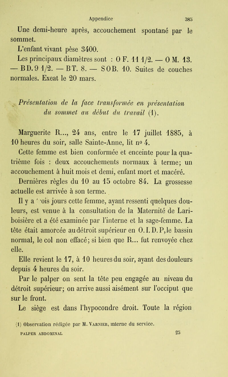 Une demi-heure après, accouchement spontané par le sommet. L’enfant vivant pèse 3400. Les principaux diamètres sont : O F. 11 1/2. — O M. 13. — BD. 9 1/2. — BT. 8. — S O B. 10. Suites de couches normales. Exeat le 20 mars. Présentation de la face transformée en présentation du sommet au début du travail (1). Marguerite R..., 24 ans, entre le 17 juillet 1885, à 10 heures du soir, salle Sainte-Anne, lit no 4. Cette femme est bien conformée et enceinte pour la qua- trième fois : deux accouchements normaux à terme; un accouchement à huit mois et demi, enfant mort et macéré. Dernières règles du 10 au 15 octobre 84. La grossesse actuelle est arrivée à son terme. Il y a ‘ ’ois jours cette femme, ayant ressenti quelques dou- leurs, est venue à la consultation de la Maternité de Lari- boisière et a été examinée par l’interne et la sage-femme. La tête était amofcée au détroit supérieur en O.I. D.P,le bassin normal, le col non effacé; si bien que R... fut renvoyée chez elle. Elle revient le 17, à 10 heures du soir, ayant des douleurs depuis 4 heures du soir. Par le palper on sent la tête peu engagée au niveau du détroit supérieur; on arrive aussi aisément sur l’occiput que sur le front. Le siège est dans l’hypocondre droit. Toute la région (1) Observation rédigée par M. Varnier, interne du service. PALPER ABDOMINAL 25