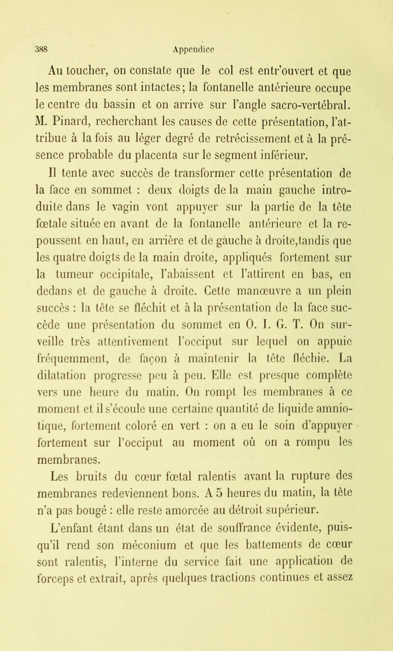 Au toucher, on constate que le col est entr’ouvert et que les membranes sont intactes; la fontanelle antérieure occupe le centre du bassin et on arrive sur l’angle sacro-vertébral. M. Pinard, recherchant les causes de cette présentation, l’at- tribue à la fois au léger degré de rétrécissement et à la pré- sence probable du placenta sur le segment inférieur. Il tente avec succès de transformer cette présentation de la face en sommet : deux doigts de la main gauche intro- duite dans le vagin vont appuyer sur la partie de la tête fœtale située en avant de la fontanelle antérieure et la re- poussent en haut, en arrière et de gauche à droite,tandis que les quatre doigts de la main droite, appliqués fortement sur la tumeur occipitale, l’abaissent et l’attirent en bas, en dedans et de gauche à droite. Cette manœuvre a un plein succès : la tète se fléchit et à la présentation de la face suc- cède une présentation du sommet en 0. I. G. T. On sur- veille très attentivement l’occiput sur lequel on appuie fréquemment, de façon à maintenir la tête fléchie. La dilatation progresse peu à peu. Elle est presque complète vers une heure du matin. On rompt les membranes à ce moment et il s’écoule une certaine quantité de liquide amnio- tique, fortement coloré en vert : on a eu le soin d’appuyer fortement sur l’occiput au moment où on a rompu les membranes. Les bruits du cœur fœtal ralentis avant la rupture des membranes redeviennent bons. A 5 heures du matin, la tête n’a pas bougé : elle reste amorcée au détroit supérieur. L’enfant étant dans un état de souffrance évidente, puis- qu’il rend son méconium et que les battements de cœur sont ralentis, l’interne du service fait une application de forceps et extrait, après quelques tractions continues et assez