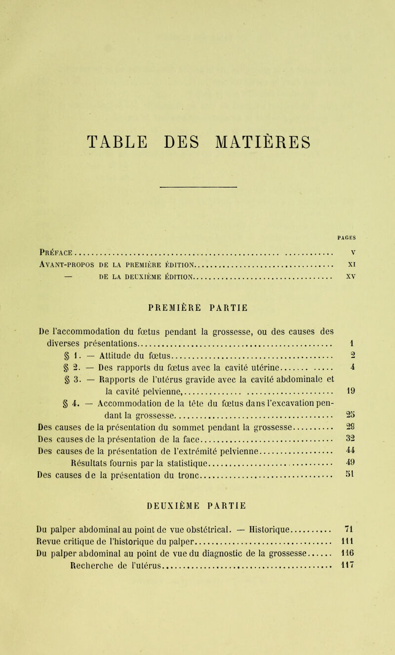 TABLE DES MATIÈRES PAGES Préface v Ayant-propos de la première édition xi — DE LA. DEUXIÈME ÉDITION XV PREMIÈRE PARTIE De l’accommodation du fœtus pendant la grossesse, ou des causes des diverses présentations 1 § 1. — Attitude du fœtus 2 § 2. — Des rapports du fœtus avec la cavité utérine 4 § 3. — Rapports de l’utérus gravide avec la cavité abdominale et la cavité pelvienne, 19 § 4. — Accommodation de la tête du fœtus dans l’excavation pen- dant la grossesse 25 Des causes de la présentation du sommet pendant la grossesse 29 Des causes de la présentation de la face 32 Des causes de la présentation de l’extrémité pelvienne 44 Résultats fournis par la statistique 49 Des causes de la présentation du tronc 51 DEUXIÈME PARTIE Du palper abdominal au point de vue obstétrical. — Historique 71 Revue critique de l’historique du palper 111 Du palper abdominal au point de vue du diagnostic de la grossesse 116 Recherche de l’utérus 117
